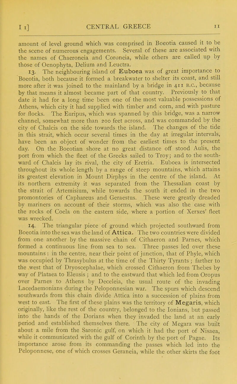 amount of level ground which was comprised in Boeotia caused it to be the scene of numerous engagements. Several of these are associated with the names of Chaeroneia and Coroneia, while others are called up by those of Oenophyta, Delium and Leuctra. 13. The neighbouring island of Euboea was of great importance to Boeotia, both because it formed a breakwater to shelter its coast, and still more after it was joined to the mainland by a bridge in 411 B.C., because by that means it almost became part of that country. Previously to that date it had for a long time been one of the most valuable possessions of Athens, which city it had supplied with timber and corn, and with pasture for flocks. The Euripus, which was spanned by this bridge, was a narrow channel, somewhat more than 200 feet across, and was commanded by the city of Chalcis on the side towards the island. The changes of the tide in this strait, which occur several times in the day at irregular intervals, have been an object of wonder from the earliest times to the present day. On the Boeotian shore at no great distance off stood Aulis, the port from which the fleet of the Greeks sailed to Troy; and to the south- ward of Chalcis lay its rival, the city of Eretria. Euboea is intersected throughout its whole length by a range of steep mountains, which attains its greatest elevation in Mount Dirphys in the centre of the island. At its northern extremity it was separated from the Thessalian coast by the strait of Artemisium, while towards the south it ended in the two promontories of Caphareus and Geraestus. These were greatly dreaded by mariners on account of their storms, which was also the case with the rocks of Coela on the eastern side, where a portion of Xerxes' fleet was wrecked. 14. The triangular piece of ground which projected southward from Boeotia into the sea was the land of Attica. The two countries were divided from one another by the massive chain of Cithaeron and Parnes, which formed a continuous line from sea to sea. Three passes led over these mountains : in the centre, near their point of junction, that of Phyle, which was occupied by Thrasybulus at the time of the Thirty Tyrants ; farther to the west that of Dryoscephalae, which crossed Cithaeron from Thebes by way of Plataea to Eleusis ; and to the eastward that which led from Oropus over Parnes to Athens by Deceleia, the usual route of the invading Lacedaemonians during the Peloponnesian war. The spurs which descend southwards from this chain divide Attica into a succession of plains from west to east. The first of these plains was the territory of Megaris, which originally, like the rest of the country, belonged to the lonians, but passed into the hands of the Dorians when they invaded the land at an early period and established themselves there. The city of Megara was built about a mile from the Saronic gulf, on which it had the port of Nisaea, while it communicated with the gulf of Corinth by the port of Pagae. Its importance arose from its commanding the passes which led into the Peloponnese, one of which crosses Geraneia, while the other skirts the foot