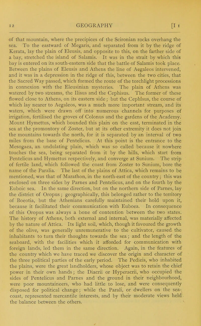 of that mountain, where the precipices of the Scironian rocks overhang the sea. To the eastward of Megaris, and separated from it by the ridge of Kerata, lay the plain of Eleusis, and opposite to this, on the farther side of a bay, stretched the island of Salamis. It was in the strait by which this bay is entered on its south-eastern side that the battle of Salamis took place. Between the plains of Eleusis and Athens the line of Aegaleos intervened, and it was in a depression in the ridge of this, between the two cities, that the Sacred Way passed, which formed the route of the torchlight processions in connexion with the Eleusinian mysteries. The plain of Athens was watered by two streams, the Ilisus and the Cephisus. The former of these flowed close to Athens, on its eastern side; but the Cephisus, the course of which lay nearer to Aegaleos, was a much more important stream, and its waters, which were drawn off into numerous channels for purposes of irrigation, fertilised the groves of Colonus and the gardens of the Academy. Mount Hymettus, which bounded this plain on the east, terminated in the sea at the promontory of Zoster, but at its other extremity it does not join the mountains towards the north, for it is separated by an interval of two miles from the base of Pentelicus. At this point is the entrance to the Mesogaea, an undulating plain, which was so called because it nowhere touches the sea, being separated from it by the hills, which start from Pentelicus and Hymettus respectively, and converge at Sunium. The strip of fertile land, which followed the coast from Zoster to Sunium, bore the name of the Paralia. The last of the plains of Attica, which remains to be mentioned, was that of Marathon, in the north-east of the country; this was enclosed on three sides by Parnes and Pentelicus, and on the fourth by the Euboic sea. In the same direction, but on the northern side of Parnes, lay the district of Oropus; geographically, this belonged rather to the territory of Boeotia, but the Athenians carefully maintained their hold upon it, because it facilitated their communication with Euboea. In consequence of this Oropus was always a bone of contention between the two states. The history of Athens, both external and internal, was materially affected by the nature of Attica. Its light soil, which, though it favoured the growth of the olive, was generally unremunerative to the cultivator, caused the inhabitants to turn their thoughts towards the sea; and the length of the seaboard, with the facilities which it afforded for communication with foreign lands, led them in the same direction. Again, in the features of the country which we have traced we discover the origin and character of the three political parties of the early period. The Pedieis, who inhabited the plains, were the great landholders, whose object was to retain the chief power in their own hands; the Diacrii or Hyperacrii, who occupied the sides of Pentelicus and Parnes and the ground in their neighbourhood, were poor mountaineers, who had little to lose, and were consequently disposed for political change; while the Parali, or dwellers on the sea- coast, represented mercantile interests, and by their moderate views held the balance between the others.