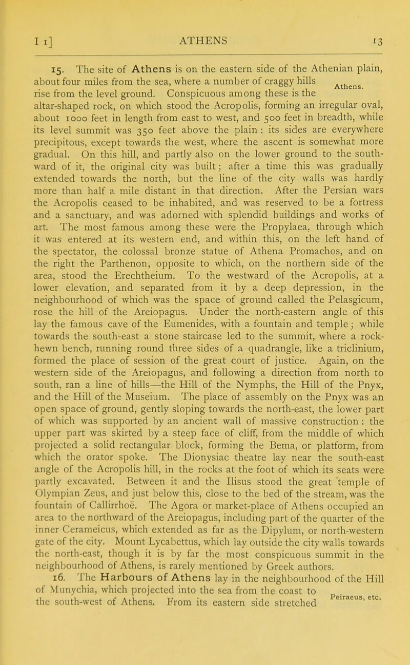 15. The site of Athens is on the eastern side of the Athenian plain, about four miles from the sea, where a number of craggy hills ' . ooj^ Athens. rise from the level ground. Conspicuous among these is the altar-shaped rock, on which stood the Acropolis, forming an irregular oval, about 1000 feet in length from east to west, and 500 feet in breadth, while its level summit was 350 feet above the plain : its sides are everywhere precipitous, except towards the west, where the ascent is somewhat more gradual. On this hill, and partly also on the lower ground to the south- ward of it, the original city was built; after a time this was gradually extended towards the north, but the line of the city walls was hardly more than half a mile distant in that direction. After the Persian wars the Acropolis ceased to be inhabited, and was reserved to be a fortress and a sanctuary, and was adorned with splendid buildings and works of art. The most famous among these were the Propylaea, through which it was entered at its western end, and within this, on the left hand of the spectator, the colossal bronze statue of Athena Promachos, and on the right the Parthenon, opposite to which, on the northern side of the area, stood the Erechtheium. To the westward of the Acropolis, at a lower elevation, and separated from it by a deep depression, in the neighbourhood of which was the space of ground called the Pelasgicum, rose the hill of the Areiopagus. Under the north-eastern angle of this lay the famous cave of the Eumenides, with a fountain and temple; while towards the south-east a stone staircase led to the summit, where a rock- hewn bench, running round three sides of a quadrangle, like a triclinium, formed the place of session of the great court of justice. Again, on the western side of the Areiopagus, and following a direction from north to south, ran a line of hills—the Hill of the Nymphs, the Hill of the Pnyx, and the Hill of the Museium. The place of assembly on the Pnyx was an open space of ground, gently sloping towards the north-east, the lower part of which was supported by an ancient wall of massive construction : the upper part was skirted by a steep face of cUff, from the middle of which projected a solid rectangular block, forming the Bema, or platform, from which the orator spoke. The Dionysiac theatre lay near the south-east angle of the Acropolis hill, in the rocks at the foot of which its seats were partly excavated. Between it and the Ilisus stood the great temple of Olympian Zeus, and just below this, close to the bed of the stream, was the fountain of Callirrhoe. The Agora or market-place of Athens occupied an area to the northward of the Areiopagus, including part of the quarter of the inner Cerameicus, which extended as far as the Dipylum, or north-western gate of the city. Mount Lycabettus, which lay outside the city walls towards the north-east, though it is by far the most conspicuous summit in the neighbourhood of Athens, is rarely mentioned by Greek authors. 16. The Harbours of Athens lay in the neighbourhood of the Hill of Munychia, which projected into the sea from the coast to the south-west of Athens. From its eastern side stretched
