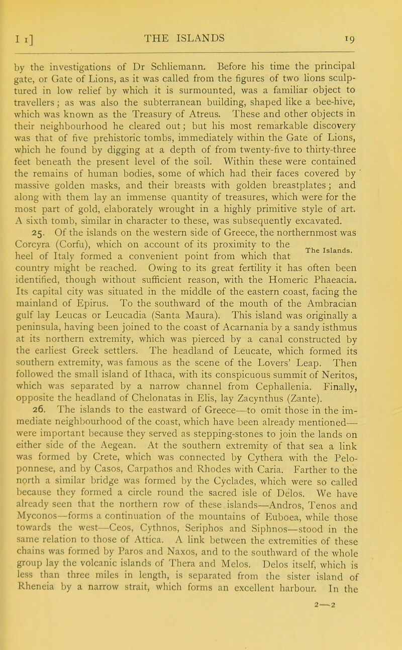 THE ISLANDS by the investigations of Dr Schliemann. Before his time the principal gate, or Gate of Lions, as it was called from the figures of two lions sculp- tured in low relief by which it is surmounted, was a familiar object to travellers; as was also the subterranean building, shaped like a bee-hive, which was known as the Treasury of Atreus. These and other objects in their neighbourhood he cleared out; but his most remarkable discovery was that of five prehistoric tombs, immediately within the Gate of Lions, which he found by digging at a depth of from twenty-five to thirty-three feet beneath the present level of the soil. Within these were contained the remains of human bodies, some of which had their faces covered by ' massive golden masks, and their breasts with golden breastplates; and along with them lay an immense quantity of treasures, which were for the most part of gold, elaborately wrought in a highly primitive style of art. A sixth tomb, similar in character to these, was subsequently excavated. 25. Of the islands on the western side of Greece, the northernmost was Corcyra (Corfu), which on account of its proximity to the 1 1 r T 1 / 1 • ■ r , • , 1 The Islands. heel of Italy formed a convenient point from which that country might be reached. Owing to its great fertiHty it has often been identified, though without sufficient reason, with the Homeric Phaeacia. Its capital city was situated in the middle of the eastern coast, facing the mainland of Epirus. To the southward of the mouth of the Ambracian gulf lay Leucas or Leucadia (Santa Maura). This island was originally a peninsula, having been joined to the coast of Acarnania by a sandy isthmus at its northern extremity, which was pierced by a canal constructed by the earliest Greek settlers. The headland of Leucate, which formed its southern extremity, was famous as the scene of the Lovers' Leap. Then followed the small island of Ithaca, with its conspicuous summit of Neritos, which was separated by a narrow channel from Cephallenia. Finally, opposite the headland of Chelonatas in Elis, lay Zacynthus (Zante). 26. The islands to the eastward of Greece—to omit those in the im- mediate neighbourhood of the coast, which have been already mentioned— were important because they served as stepping-stones to join the lands on either side of the Aegean. At the southern extremity of that sea a link was formed by Crete, which was connected by Cythera with the Pelo- ponnese, and by Cases, Carpathos and Rhodes with Caria. Farther to the north a similar Ijridge was formed by the Cyclades, which were so called because they formed a circle round the sacred isle of Delos. We have already seen that the northern row of these islands—Andros, Tenos and Myconos—forms a continuation of the mountains of Euboea, while those towards the west—Ceos, Cythnos, Seriphos and Siphnos—stood in the same relation to those of Attica. A link between the extremities of these chains was formed by Paros and Naxos, and to the southward of the whole group lay the volcanic islands of Thera and Melos. Delos itself, which is less than three miles in length, is separated from the sister island of Rheneia by a narrow strait, which forms an excellent harbour. In the 2—2