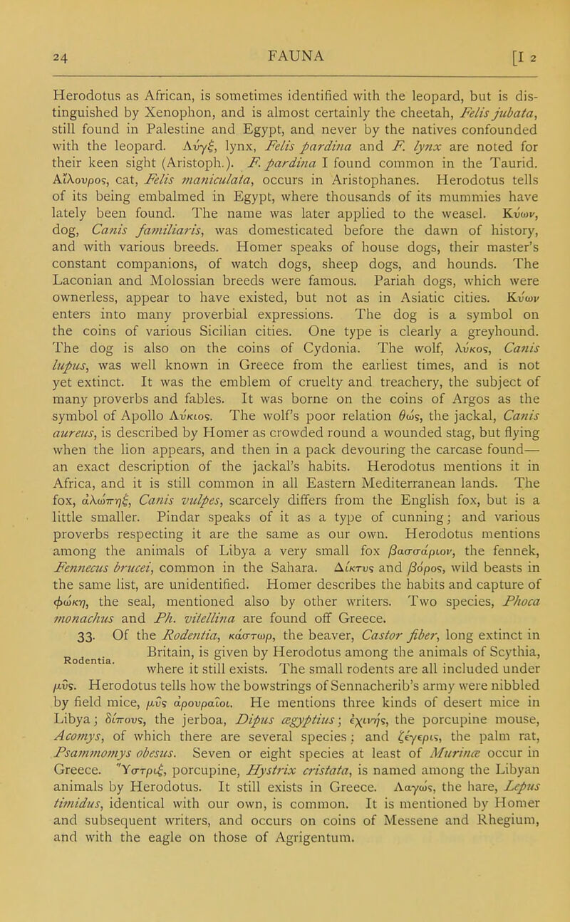 Herodotus as African, is sometimes identified with the leopard, but is dis- tinguished by Xenophon, and is ahiiost certainly the cheetah, Felis jubata, still found in Palestine and Egypt, and never by the natives confounded with the leopard. Avy^, lynx, Felis pardina and F. lynx are noted for their keen sight (Aristoph.). F. pardina I found common in the Taurid. AiXoupos, cat, Felis maniculaia, occurs in Aristophanes. Herodotus tells of its being embalmed in Egypt, where thousands of its mummies have lately been found. The name was later applied to the weasel. Kuwe, dog, Canis faf?iiliaris, was domesticated before the dawn of history, and with various breeds. Homer speaks of house dogs, their master's constant companions, of watch dogs, sheep dogs, and hounds. The Laconian and Molossian breeds were famous. Pariah dogs, which were ownerless, appear to have existed, but not as in Asiatic cities. KvW enters into many proverbial expressions. The dog is a symbol on the coins of various Sicilian cities. One type is clearly a greyhound. The dog is also on the coins of Cydonia. The wolf, \.vko<;, Canis lupus, was well known in Greece from the earliest times, and is not yet extinct. It was the emblem of cruelty and treachery, the subject of many proverbs and fables. It was borne on the coins of Argos as the symbol of Apollo Av'kios. The wolf's poor relation ^ojs, the jackal, Canis aureus, is described by Homer as crowded round a wounded stag, but flying when the lion appears, and then in a pack devouring the carcase found— an exact description of the jackal's habits. Herodotus mentions it in Africa, and it is still common in all Eastern Mediterranean lands. The fox, aXm-n-rj^, Canis vulpes, scarcely differs from the English fox, but is a little smaller. Pindar speaks of it as a type of cunning; and various proverbs respecting it are the same as our own. Herodotus mentions among the animals of Libya a very small fox /Bacradpiov, the fennek, Fennecus brucei, common in the Sahara. Aiktus and /36po<;, wild beasts in the same list, are unidentified. Homer describes the habits and capture of <f>(tiKr], the seal, mentioned also by other writers. Two species, Phoca monachus and Ph. viiellina are found off Greece. 33. Of the Podeniia, Kaa-r^p, the beaver. Castor fiber, long extinct in Britain, is given by Herodotus among the animals of Scythia, Rodentia. , .' .°, . •' ,, , ° ,1 • , j j j where it still exists. Ihe small rodents are all included under /xvs. Herodotus tells how the bowstrings of Sennacherib's army were nibbled by field mice, /avs dpovpalot. He mentions three kinds of desert mice in Libya; Slttovs, the jerboa, Dipus oigyptius; ex'-W^, the porcupine mouse, Aconiys, of which there are several species ; and ^e'yepts, the palm rat, Psammomys obesus. Seven or eight species at least of Mtirina: occur in Greece. Ycrrpii, porcupine, Hystrix cristata, is named among the Libyan animals by Herodotus. It still exists in Greece. Aayoj?, the hare, Lepus timidus, identical with our own, is common. It is mentioned by Homer and subsequent writers, and occurs on coins of Messene and Rhegium, and with the eagle on those of Agrigentum.