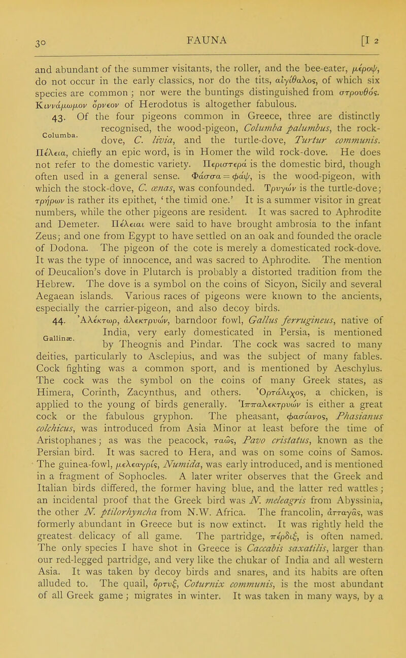 3° and abundant of the summer visitants, the roller, and the bee-eater, /Acpoi//, do not occur in the early classics, nor do the tits, alyiOaXos, of which six species are common ; nor were the buntings distinguished from aTpov66<:. Ktvi'tt/itoyxov opvcov of Herodotus is altogether fabulous. 43. Of the four pigeons common in Greece, three are distinctly recognised, the wood-pigeon, Columba pahwibus, the rock- o urn a. dove, C. Hvtu, and the turtle-dove, Turtur co?nmunis. HeXeia, chiefly an epic word, is in Homer the wild rock-dove. He does not refer to the domestic variety. Ilepio-Tepa is the domestic bird, though often used in a general sense, ^da-aa — <pa.\p, is the wood-pigeon, with which the stock-dove, C. osnas, was confounded. Tpuyco'v is the turtle-dove; Tp-ijpiDv is rather its epithet, ' the timid one.' It is a summer visitor in great numbers, while the other pigeons are resident. It was sacred to Aphrodite and Demeter. neA.e(at were said to have brought ambrosia to the infant Zeus; and one from Egypt to have settled on an oak and founded the oracle of Dodona. The pigeon of the cote is merely a domesticated rock-dove. It was the type of innocence, and was sacred to Aphrodite. The mention of DeucaHon's dove in Plutarch is probably a distorted tradition from the Hebrew. The dove is a symbol on the coins of Sicyon, Sicily and several Aegaean islands. Various races of pigeons were known to the ancients, especially the carrier-pigeon, and also decoy birds. 44. 'AkcKTwp, aXeKTpvwv, barndoor fowl, Gallus ferrugineus, native of ^ India, very early domesticated in Persia, is mentioned by Theognis and Pindar. The cock was sacred to many deities, particularly to Asclepius, and was the subject of many fables. Cock fighting was a common sport, and is mentioned by Ae.schylus. The cock was the symbol on the coins of many Greek states, as Himera, Corinth, Zacynthus, and others. 'OpTaAi;^o5, a chicken, is applied to the young of birds generally. 'l7r7raA.£KT/3uajv is either a great cock or the fabulous gryphon. The pheasant, <^aa-tWos, Phasianus colchicus, was introduced from Asia Minor at least before the time of Aristophanes; as was the peacock, ratSs, Pavo crisiatus, known as the Persian bird. It was sacred to Hera, and was on some coins of Samos. The guinea-fowl, jueXcaypts, Nutnida, was early introduced, and is mentioned in a fragment of Sophocles. A later writer observes that the Greek and Italian birds differed, the former having blue, and the latter red wattles; an incidental proof that the Greek bird was N. meleagris from Abyssinia, the other N. ptilorhymcha from N.W. Africa. The francolin, drrayas, was formerly abundant in Greece but is now extinct. It was rightly held the greatest delicacy of all game. The partridge, TrepSt^, is often named. The only species I have shot in Greece is Caccabis saxaiilis, larger than our red-legged partridge, and very like the chukar of India and all western Asia. It was taken by decoy birds and snares, and its habits are often alluded to. The quail, opTv^, Coturnix cotnmunis, is the most abundant of all Greek game; migrates in winter. It was taken in many ways, by a