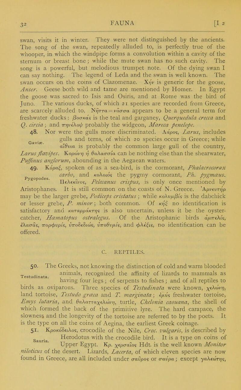 swan, visits it in winter. They were not distinguished by the ancients. The song of the swan, repeatedly alkided to, is perfectly true of the whooper, in which the windpipe forms a convolution within a cavity of the sternum or breast bone; while the mute swan has no such cavity. The song is a powerful, but melodious trumpet note. Of the dying swan I can say nothing. The legend of Leda and the swan is well known. The swan occurs on the coins of Clazomenae. Xr/v is generic for the goose, Anser. Geese both wild and tame are mentioned by Homer. In Egypt the goose was sacred to Isis and Osiris, and at Rome was the bird of Juno. The various ducks, of which 21 species are recorded from Greece, are scarcely alluded to. Ni7TTa = vacra-a appears to be a general term for freshwater ducks : ySocr/ca's is the teal and garganey, Querquedula crecca and Q. circia; and Tr-qviXox^i probably the widgeon, Mareca penelope. 48. Nor were the gulls more discriminated. Adpo-;, Lams, includes gulls and terns, of which 20 species occur in Greece; while aWvia is probably the common large gull of the country, Larus flavipes. Kopwvrj 77 OaXaacrca can be nothing else than the shearwater, Piiffiiius a/iglorum, abounding in the Aegaean waters. 49. Ko/oa^, spoken of as a sea-bird, is the cormorant, Phalacrocorax p ^ carbo, and /coXoids the pygmy cormorant, Fh. pygjnaus. IleAeKU'os, Pelecanus crispus, is only once mentioned by Aristophanes. It is still common on the coasts of N. Greece. 'ApveuTT^'p may be the larger grebe, Pudiceps cristatus; while KoXvfx^U is the dabchick or lesser grebe, P. mhior; both common. Of Kiy't no identification is satisfactory and KarappdKTrjs is also uncertain, unless it be the oyster- catcher, Hceinatopus ostralegus. Of the Aristophanic birds dix-eXt?, eXaaa<;, Trop^vpts, vTroSeSttos, vTToOvfjLLs, and ^Ae'^t?, no identification can be offered. C. REPTILES. 50. The Greeks, not knowing the distinction of cold and warm blooded _ ^. animals, recognized the affinity of lizards to mammals as Testudinata. , . ' , ° . , , r ,i having four legs ; of serpents to fishes ; and of all reptiles to birds as oviparous. Three species of Testudinata were known, p^cXwia/, land tortoise, Testudo graca and T. marginata; ifiv<s freshwater tortoise, £7nys lutaria, and daXaTTaxeXmvrj, turtle, Chelonia caouatia, the shell of which formed the back of the primitive lyre. The hard carapace, the slowness and the longevity of the tortoise are referred to by the poets. It is the type on all the coins of Aegina, the earliest Greek coinage. 51. Kpo/<oS£iA.os, crocodile of the Nile, Croc, vulgaris, is described by Sauria Hcrodotus with the crocodile bird. It is a type on coins of Upper Egypt. Kp. xcpo-aios Hdt. is the well known Monitor niloticus of the desert. Lizards, Laccrta, of which eleven species are now found in Greece, are all included under a-avpo? or a-avpa; except yaXcwTi/s,