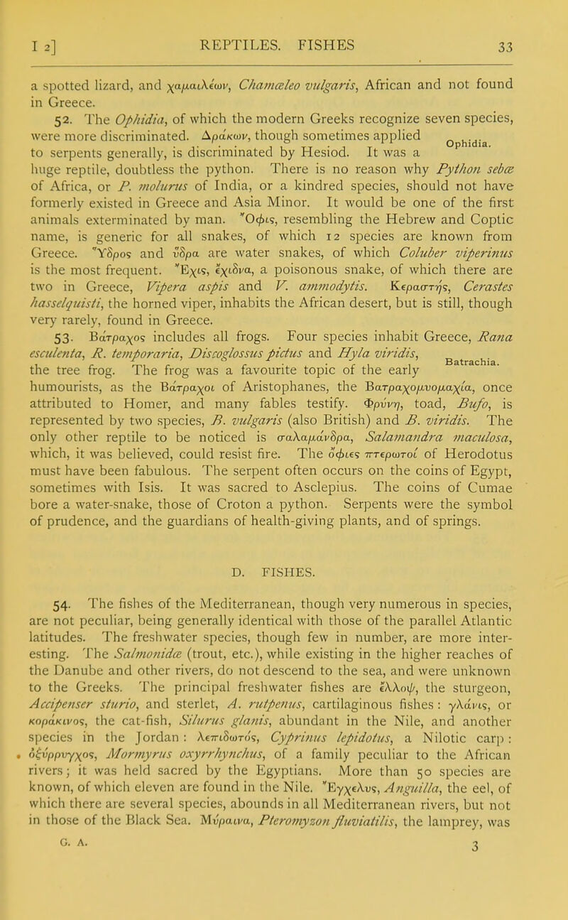 REPTILES. FISHES a spotted lizard, and xaiw.at^«wv, Chamceko vulgaris, African and not found in Greece. 52. The Ophidia, of which the modern Greeks recognize seven species, were more discriminated. ApaKwv, though sometimes appUed ophidia to serpents generally, is discriminated by Hesiod. It was a huge reptile, doubtless the python. There is no reason why Python sebcs of Africa, or F. tnolurus of India, or a kindred species, should not have formerly existed in Greece and Asia Minor. It would be one of the first animals exterminated by man. Ofja^, resembling the Hebrew and Coptic name, is generic for all snakes, of which 12 species are known from Greece. 'YSpos and v8pa are water snakes, of which Coluber viperinns is the most frequent. Exis, Ix'-hva, a poisonous snake, of which there are two in Greece, Vipera aspis and V. ammodytis. Kepaa-Tr]<;, Cerasles hasselquisti, the horned viper, inhabits the African desert, but is still, though very rarely, found in Greece. 53. BaTpa;)[(o? includes all frogs. Four species inhabit Greece, Rana esculenta, J?. te?nporaria, Discoglossus pidus and Hyla viridis, ^ ^ ^. the tree frog. The frog was a favourite topic of the early humourists, as the Barpap^ot of Aristophanes, the BaTpaxofJivo/jiaxia, once attributed to Homer, and many fables testify, ^pvvrj, toad, Bu/o, is represented by two species, B. vulgaris (also British) and £. viridis. The only other reptile to be noticed is a-aXafjidvSpa, Salamandra maculosa, which, it was believed, could resist fire. The oc^tes TTTepmroi of Herodotus must have been fabulous. The serpent often occurs on the coins of Egypt, sometimes with Isis. It was sacred to Asclepius. The coins of Cumae bore a water-snake, those of Croton a python. Serpents were the symbol of prudence, and the guardians of health-giving plants, and of springs. D. FISHES. 54. The fishes of the Mediterranean, though very numerous in species, are not peculiar, being generally identical with those of the parallel Atlantic latitudes. The freshwater species, though few in number, are more inter- esting. The Sahtiotiidce (trout, etc.), while existing in the higher reaches of the Danube and other rivers, do not descend to the sea, and were unknown to the Greeks. The principal freshwater fishes are lXko\\i, the sturgeon, Accipenser sturio, and sterlet, A. rutpenus, cartilaginous fishes : yAai'is, or KopaKLvo?, the cat-fish, Siliiriis glanis, abundant in the Nile, and another species in the Jordan : AeTriSiDTo'?, Cyprinus lepidoius, a Nilotic carp; , o^i;ppvy;(os, Mormyrus oxyrrhynchus, of a family peculiar to the African rivers; it was held sacred by the Egyptians. More than 50 species are known, of which eleven are found in the Nile. Ey^^cA-us, Anguilla, the eel, of which there are several species, abounds in all Mediterranean rivers, but not in those of the Black Sea. Mvpatm, Pteromyzon Jluviatilis, the lamprey, was G. A. •}