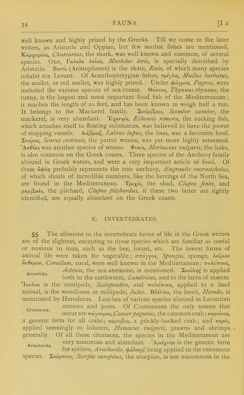 well known and highly prized by the Greeks. Till we come to the later writers, as Aristotle and Oppian, but few marine fishes are mentioned. Kapxapta^, Charcarias, the shark, was well known and common, of several species. One, FaAeos XeZos, Miistehis levis, is specially described Ijy Aristotle. Ban's (Aristophanes) is the skate, Raia, of which many species inhabit the Levant. Of Acanthopterygian fishes, rpCyXa, Mullus barbatus, the mullet, or red mullet, was highly prized. Under cjxlypo^, Fagrus, were included the various species of sea-bream. (dvvvo<;, T/iynnus ihynnus, the tunny, is the largest and most important food fish of the Mediterranean ; it reaches the length of lo feet, and has been known to weigh half a ton. It belongs to the Mackerel family. Sko/a^pos, Scomber scotfiber, the mackerel, is very abundant. 'Exev^jts, Echeneis reniora, the sucking fish, which attaches itself to floating substances, was believed to have the power of stopping vessels. Aa./3pa$, Labrus lupus, the bass, was a favourite food. ^Kapos, Scarus cretensis, the parrot wrasse, was yet more highly esteemed. 'AvOia's was another species of wrasse. <l>uKts, Merluccius vulgaris, the hake, is also common on the Greek coasts. Three species of the Anchovy family abound in Greek waters, and were a very important article of food. Of these a^vt] probably represents the true anchovy, Engraulis encrasicholus, of which shoals of incredible numbers, like the herrings of the North Sea, are found in the Mediterranean. TpLxts, the shad, Clupea finta, and /xe/K,/3pas, the pilchard, Clupea pilchardus, if these two latter are rightly identified, are equally abundant on the Greek coasts. E. INVERTEBRATES. 55. The allusions to the invertebrate forms of life in the Greek writers are of the slightest, excepting to those species which are familiar as useful or noxious to man, such as the bee, locust, etc. The lowest forms of animal life were taken for vegetable; o-7royyos, Spo/igia, sponge, Xetpiov av6ep.ov, Corallum, coral, were well known in the Mediterranean: ttoXvitovs, Annelida Actinia, the sea anemone, is mentioned. S/cojAi;^ is applied both to the earthworm, Lumbricus, and to the larva of insects. lovXo^ is the centipede, Scolopendra, and ttoAvVous, applied to a land animal, is the woodlouse or millipede, lulus. BSe'AAa, the leecli, Hirudo, is mentioned by Herodotus. Leeches of various species abound in Levantian streams and ports. Of Crustaceans the only names that occur are Tra'yovpos, Cancerpagurus, the common crab; KapKu o^, a generic term for all crabs; Kapa/So^, a prickly-backed crab; and Kapts, applied seemingly to lobsters, Homarus vulgaris, prawns and shrimps generally. Of all these Crustacea, the species in the Mediterranean are Arachnida ^^^^ numcrous and abundant. 'Apax' '?? is the generic term for spiders, Arachnida, ^aXwyi being applied to the venomous species. %k6p-kiq%, Scorpio europceus, the scorpion, is not uncommon in the