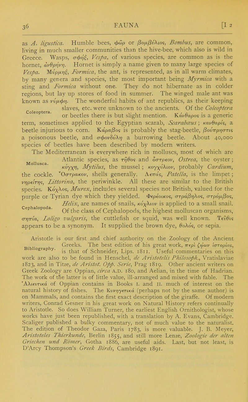 as A. ligiistica. Humble bees, </)top or /3ofjL/3vXio<;, Bombus, are common, living in much smaller communities than the hive-bee, which also is wild in Greece. Wasps, o-<^y;'^, Vespa, of various species, are common as is the hornet, dvOp-ijvrj. Hornet is simply a name given to many large species of Vespa. Mvpfjirj$, Formica, the ant, is represented, as in all warm climates, by many genera and species, the most important being Myrmica with a sting and Formica without one. They do not hibernate as in colder regions, but lay up stores of food in summer. The winged male ant was known as vv\k^y]. The wonderful habits of ant republics, as their keeping slaves, etc. were unknown to the ancients. Of the Coleoptera Coieoptera. beetles there is but slight mention. Kav^apos is a generic term, sometimes applied to the Egyptian scarab, Scarabceus; KavbapU, a beetle injurious to corn. Kapa/Bo'; is probably the stag-beetle, /JouVpijo-Tis a poisonous beetle, and (T(f>ov8v\r) a burrowing beetle. About 40,000 species of beetles have been described by modern writers. The Mediterranean is everywhere rich in molluscs, most of which are Atlantic species, as t^^o? and oarpeov, Osirea, the oyster; Koyxv, Mytilus, the mussel ; Ko-^yy\iov, probably Cardium, the cockle. Oo-TpaKov, shells generally. AcTra's, Patella, is the limpet; vrjpeiTTj';, Littorina, the periwinkle. All these are similar to the British species. Kox^o?, Murex, includes several species not British, valued for the purple or Tyrian dye which they yielded. <^epioLKo<;, (Trpdl3r)Xo<;, a-TpofL/So';, Helix, are names of snails, KoyXiov is applied to a small snail. Cephalopoda. class of Ccphalopods, the highest moUuscan organisms, o-rjTTta, Loligo vulgaris, the cuttlefish or squid, was well known. Tev^t? appears to be a synonym. It supplied the brown dye, 6ok6s, or sepia. Aristotle is our first and chief authority on the Zoology of the Ancient Greeks. The best edition of his great work, nepL ^'tJcov la-Touins, Bibliography. - .u^rci^-j t- o Tiri I'- i- IS that of hcnneider. Lips. loii. Useful commentaries on this work are also to be found in Henschel, de Aristoielis Philosoph., Vratislaviae 1823, and in Titze, de Aristot. 0pp. Serie, Prag 1819. Other ancient writers on Greek Zoology are Oppian, circa A.D. 180, and Aelian, in the time of Hadrian. The work of tRe latter is of little value, ill-arranged and mixed with fable. The ^KkievriKa of Oppian contains in Books i. and II. much of interest on the natural history of fishes. The V^w^ytTtKo. (perhaps not by the same author) is on Mammals, and contains the first e.xact description of the giraffe. Of modern writers, Conrad Gesner in his great work on Natural History refers continually to Aristotle. So does William Turner, the earliest English Ornithologist, whose works have just been republished, with a translation by A. Evans, Cambridge. Scaliger published a bulky commentary, not of much value to the naturalist. The edition of Theodor Gaza, Paris 1783, is more valuable. J. B. Meyer, Aristoteles Thierkiinde, Berlin 1855, and still more Lenze, Zoologie der alten Griechen und Romcr, Gotha 1886, are useful aids. Last, but not least, is DArcy Thompson's Greek Birds, Cambridge 1891.