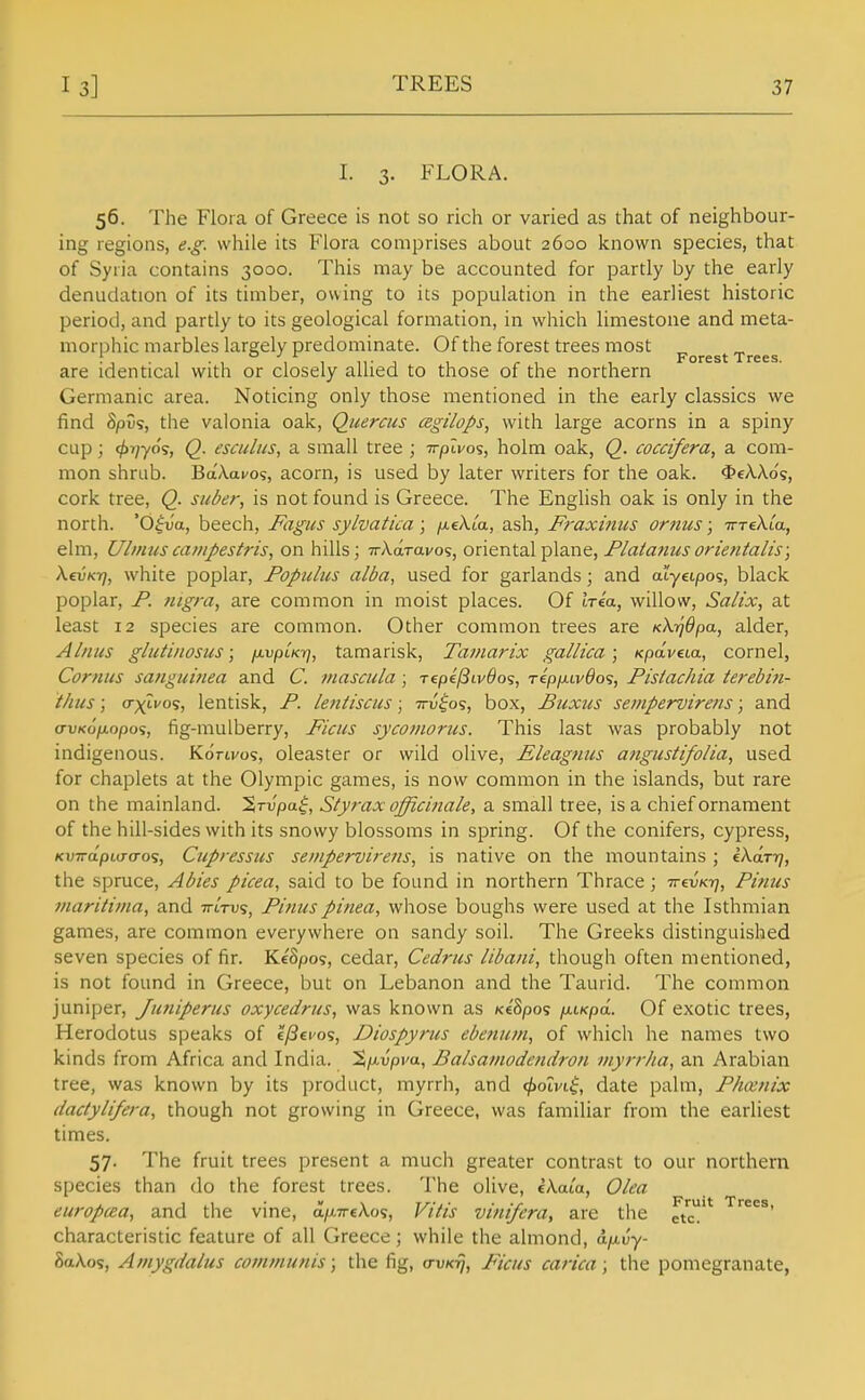 I. 3. FLORA. 56. The Flora of Greece is not so rich or varied as that of neighbour- ing regions, e.g. while its Flora comprises about 2600 known species, that of Syria contains 3000. This may be accounted for partly by the early denudation of its timber, owing to its population in the earliest historic period, and partly to its geological formation, in which limestone and meta- morphic marbles largely predominate. Of the forest trees most „ . . Forest Trees. are identical with or closely allied to those of the northern Germanic area. Noticing only those mentioned in the early classics we find SpCs, the valonia oak, Quercus csgilops, with large acorns in a spiny cup; </>T/705, Q. esculus, a small tree ; irplvos, holm oak, Q. coccifera, a com- mon shrub. Ba'Aai/o?, acorn, is used by later writers for the oak. $eXAos, cork tree, Q_. saber, is not found is Greece. The English oak is only in the north. 'd|va, beech, Fagus sylvatica ; jxeXM, ash, Fraxinus ornus; irreXia, elm, Ulinuscampestris, on hills; TrAaravo?, onental plane, F/a^anuson'enialis; XevKTj, white poplar, Poptilus alba, used for garlands; and atyeipos, black poplar, F. nigra, are common in moist places. Of Iria, willow, Salix, at least 12 species are common. Other common trees are KhfjOpa, alder, Alnus gliitinosiis; /j-vpLKr], tamarisk, Tamarix gall tea ; Kpdveca, cornel, Cornus sangiiinea and C. mascula ; repe'/Qti/^os, repp-Lvdo^, Fistachia terebm- t/ius; (Txtvos, lentisk, F. lentiscus; ttu^^os, box, Buxus sempervirens; and crvKOfjiopo^, fig-mulberry, Ficus syconiorus. This last was probably not indigenous. Kdrti/o?, oleaster or wild olive, Eleagtms angustlfolia, used for chaplets at the Olympic games, is now common in the islands, but rare on the mainland, ^rvpa^, Styrax officinale, a small tree, is a chief ornament of the hill-sides with its snowy blossoms in spring. Of the conifers, cypress, KVTrcipiwcros, Cupressiis sempervirens, is native on the mountains ; ikdry), the spruce, Abies picea, said to be found in northern Thrace; TreuK-q, Finns tnaritima, and -n-trvs, Finus pinea, whose boughs were used at the Isthmian games, are common everywhere on sandy soil. The Greeks distinguished seven species of fir. KeSpos, cedar, Cedrus libani, though often mentioned, is not found in Greece, but on Lebanon and the Taurid. The common juniper, Juniperus oxycedriis, was known as K68po<; p.LKpa.. Of exotic trees, Herodotus speaks of eyScfos, Diospyriis ebeniun, of which he names two kinds from Africa and India. %p.vpva., Balsamodendron inyrrha, an Arabian tree, was known by its product, myrrh, and ^oivi^, date palm, Flmnix dactylifera, though not growing in Greece, was familiar from the earliest times. 57. The fruit trees present a much greater contrast to our northern species than do the forest trees. The olive, eAata, Olea europcea, and the vine, a/xTrcAos, Vitis vinifera, are the etc characteristic feature of all Greece; while the almond, d/u,uy- SaXos, Ainygdalus communis; the fig, erw/c^, Ficus carica; the pomegranate,