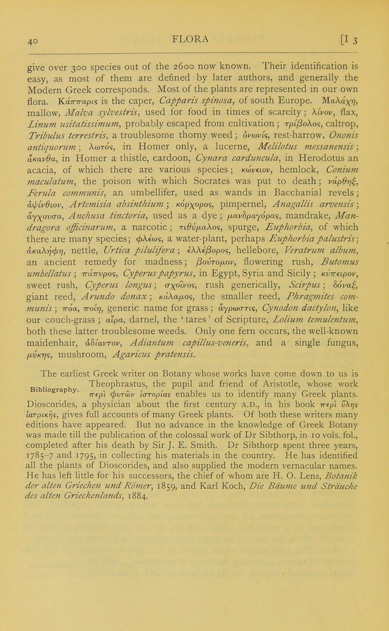 give over 300 species out of the 2600 now known. Their identification is easy, as most of them are defined by later authors, and generally the Modern Greek corresponds. Most of the plants are represented in our own flora. KaTTTrapis is the caper, Capparis spinosa, of south Europe. MaA.ax'?, mallow, Malva sylvestris, used for food in times of scarcity; AtW, flax, Lhmtn usitatissimuni^ probably escaped from cultivation ; tpl/3o\o<;, caltrop, Tribtilus terrestris, a troublesome thorny weed; oi'wvts, rest-harrow, Ononis a7itiquornm; A-cotos, in Homer only, a lucerne, Melilotiis messanensis; aKavda, in Homer a thistle, cardoon, Cynara cardimcula, in Herodotus an acacia, of which there are various species; Kmvuov, hemlock, Conium maculattim, the poison with which Socrates was put to death; vdp6r]$, Ferula coinmutiis, an umbellifer, used as wands in Bacchanial revels; a.{j/Lv6iov, Artet?iisia abshithium; K6pxopo<s, pimpernel, Anagalh's arvensis; ayxovaa, Anchusa finctoria, used as a dye; /xavSpayopas, mandrake, Man- dragora officijiariun^ a narcotic; rt^v/xaXos, spurge, EupJwrbia, of which there are many species; c/)Aeu)s, a water-plant, perhaps Euphorbiapalustris; aKa\-^cf)r), nettle, Urtica pilulifera ; ekXtfiopos, hellebore, Veratru7n album, an ancient remedy for madness; /3ovTOfj.oy, flowering rush, Butonius umbellatus \ Tru.Trvpo';, Cyperuspapyrus, in Egypt, Syria and Sicily ; Kv-Kupov, sweet rush, Cyperus longus; o-xotvos, rush generically, Scirpus; Somf, giant reed, Arundo donax; Ka.'k.a.\i.o%, the smaller reed, Fhragmites coni- inunis; iroa., -KOL-q, generic name for grass; aypwo-rts, Cynodofi dactyloii, like our couch-grass ; alpa, darnel, the ' tares ' of Scripture, Lolium temulentum, both these latter troublesome weeds. Only one fern occurs, the well-known maidenhair, aStWroi/, Adiantum capillus-veneris, and a single fungus, fjivKYj';, mushroom, Agaricus pratensis. The earliest Greek writer on Botany whose works have come down to us is g.^j. ^ Theophrastus, the pupil and friend of Aristotle, whose work Trept (pvTcbv la-Topias enables us to identify many Greek plants. Uioscorides, a physician about the first century A.D., in his book irepi v\i]s laTpiKTjs, gives full accounts of many Greek plants. Of both these writers many editions have appeared. But no advance in the knowledge of Greek Botany was made till the publication of the colossal work of Dr Sibthorp, in 10 vols, fol., completed after his death by Sir J. E. Smith. Dr Sibthorp spent three years, 1785-7 and 1795, in collecting his materials in the country. He has identified all the plants of Dioscorides, and also supplied the modern vernacular names. He has left little for his successors, the chief of whom are H. O. Lenz, Botanik der alien Griecheji und Romer^ 1859, and Karl Koch, Die Bduine ufid Sirduche des alien Griechenlands, 1884.