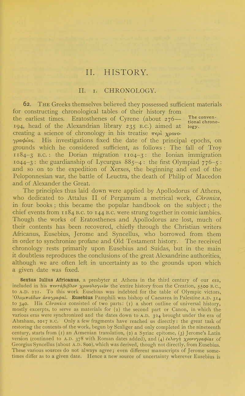 11. HISTORY. II. I. CHRONOLOGY. 62. The Greeks themselves believed they possessed sufficient materials for constructing chronological tables of their history from the earliest times. Eratosthenes of Cyrene (about 276— The conven- •' ^ ' tional chrono- 194, head of the Alexandrian library 235 b.c.) aimed at logy. creating a science of chronology in his treatise irepl xpovo- ypa^tas. His investigations fixed the date of the principal epochs, on grounds which he considered sufficient, as follows : The fall of Troy 1184-3 B.C.: the Dorian migration 1104-3: the Ionian immigration 1044-3 '• the guardianship of Lycurgus 885—4: the first Olympiad 776-5 : and so on to the expedition of Xerxes, the beginning and end of the Peloponnesian war, the battle of Leuctra, the death of Philip of Macedon and of Alexander the Great. The principles thus laid down were applied by Apollodorus of Athens, who dedicated to Attalus II of Pergamum a metrical work. Chronica, in four books ; this became the popular handbook on the subject; the chief events from 1184 B.C. to 144 b.c. were strung together in comic iambics. Though the works of Eratosthenes and Apollodorus are lost, much of their contents has been recovered, chiefly through the Christian writers Africanus, Eusebius, Jerome and Syncellus, who borrowed from them in order to synchronize profane and Old Testament history. The received chronology rests primarily upon Eusebius and Suidas, but in the main it doubtless reproduces the conclusions of the great Alexandrine authorities, although we are often left in uncertainty as to the grounds upon which a given date was fixed. Sextus lulius Africanus, a presbyter at Athens in the third century of our era, inchided in his ireuTdpL^Xou xpovoKoyiKhv the entire history from the Creation, jSoo H.C, to A.D. •221. To this work Euscljius was indebted for the table of Olympic victors, '0\vixiri.6.5wv avaypa<paL. Eusebius I'amphili was bishop of Caesarea in Palestine A.D. 314 to 340. His Chronica consisted of two parts: (i) a short outline of universal history, mostly excerpts, to serve as materials for (2) the second part or Canon, in which the various eras were synchronized and the dates down to A.D. 324 brought under the era of Abraham, 2017 B.C. Only a few fragments have reached us directly: the great task of restoring the contents of the work, beyun by Scaliger and only completed in the nineteenth century, starts from (i) an Armenian translation, (2) a Syriac epitome, (3) Jerome's Latin version (continued to A.D. 378 with Roman dates added), and {4) iKXayrj x/'O7Pa0ias of Georgius .Syncellus (about A.D. 800), which was derived, though not directly, from Eusebius. These various sources do not always agree; even different manuscripts of Jerome some- times differ as to a given date. Hence a new source of uncertainty wherever Eusebius is
