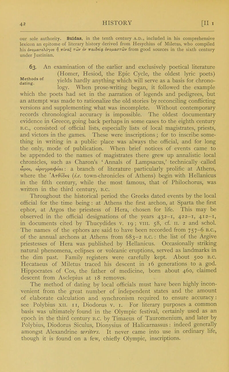 our sole authority. Suldas, in the tenth century A.D., included in his comprehensive lexicon an epitome of literary history derived from Hesychius of Miletus, who compiled his 6vofiaTo\6yos rj irlva^ rCov iv vaidtlq. dpofx.a<TTwu from good sources in the sixth century under Justinian. 63. An examination of the earlier and exclusively poetical literature (Homer, Hesiod, the Epic Cycle, the oldest lyric poets) dating''^ °^ yields hardly anything which will serve as a basis for chrono- logy. When prose-writing began, it followed the example which the poets had set in the narration of legends and pedigrees, but an attempt was made to rationalize the old stories by reconciling conflicting versions and supplementing what was incomplete. Without contemporary records chronological accuracy is impossible. The oldest documentary evidence in Greece, going back perhaps in some cases to the eighth century B.C., consisted of official lists, especially lists of local magistrates, priests, and victors in the games. These were inscriptions; for to inscribe some- thing in writing in a public place was always the official, and for long the only, mode of publication. When brief notices of events came to be appended to the names of magistrates there grew up annalistic local chronicles, such as Charon's 'Annals of Lampsacus,' technically called (Spot, wpoypa^t'ai; a branch of literature particularly prolific at Athens, where the 'Ar^tSes (t'.e. town-chronicles of Athens) begin with Hellanicus in the fifth century, while the most famous, that of Philochorus, was written in the third century, B.C. Throughout the historical period the Greeks dated events by the local official for the time being : at Athens the first archon, at Sparta the first ephor, at Argos the priestess of Hera, chosen for life. This may be observed in the official designations of the years 432-1, 422-1, 412-1, in documents cited by Thucydides v. 19; viii. 58, cf 11. 2 and schol. The names of the ephors are said to have been recorded from 757-6 B.C., of the annual archons at Athens from 683-2 B.C. : the list of the Argive priestesses of Hera was published by Hellanicus. Occasionally striking natural phenomena, eclipses or volcanic eruptions, served as landmarks in the dim past. Family registers were carefully kept. About 500 B.C. Hecataeus of Miletus traced his descent in 16 generations to a god. Hippocrates of Cos, the father of medicine, born about 460, claimed descent from Asclepius at 18 removes. The method of dating by local officials must have been highly incon- venient from the great number of independent states and the amount of elaborate calculation and synchronism required to ensure accuracy : see Polybius xii. 11, Diodorus v. i. For literary purposes a common basis was ultimately found in the Olympic festival, certainly used as an epoch in the third century b.c. by Timaeus of Tauromenium, and later by Polybius, Diodorus Siculus, Dionysius of Halicarnassus: indeed generally amongst Alexandrine writers. It never came into use in ordinary life, though it is found on a few, chiefly Olympic, inscriptions.