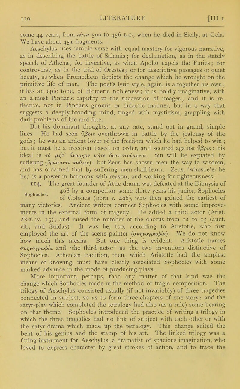 some 44 years, from circa 500 to 456 b.c, when he died in Sicily, at Gela. We have about 451 fragments. Aeschylus uses iambic verse with equal mastery for vigorous narrative, as in describing the battle of Salamis; for declamation, as in the stately speech of Athena; for invective, as when Apollo expels the Furies; for controversy, as in the trial of Orestes; or for descriptive passages of quiet beauty, as when Prometheus depicts the change which he wrought on the primitive life of man. The poet's lyric style, again, is altogether his own; it has an epic tone, of Homeric nobleness; it is boldly imaginative, with an almost Pindaric rapidity in the succession of images; and it is re- flective, not in Pindar's gnomic or didactic manner, but in a way that suggests a deeply-brooding mind, tinged with mysticism, grappling with dark problems of life and fate. But his dominant thoughts, at any rate, stand out in grand, simple lines. He had seen -u/Spts overthrown in battle by the jealousy of the gods; he was an ardent lover of the freedom which he had helped to win ; but it must be a freedom based on order, and secured against v^pi?: his ideal is to //.r/V avapxov fjLtjre 8e<nroTovfj.ivov. Sin will be expiated by suffering (Spao-avn jraOelv): but Zeus has shown men the way to wisdom, and has ordained that by suffering men shall learn. Zeus, 'whosoe'er he be,' is a power in harmony with reason, and working for righteousness. 114. The great founder of Attic drama was defeated at the Dionysia of 468 by a competitor some thirty years his junior, Sophocles Sophocles. , 1 • T 1 V r of Colonus (born c. 496), who then gained the earnest of many victories. Ancient writers connect Sophocles with some improve- ments in the external form of tragedy. He added a third actor (Arist. Poel. iv. 15); and raised the number of the chorus from 12 to 15 (auct. vit., and Suidas). It was he, too, according to Aristotle, who first employed the art of the scene-painter {a-K-qvoypa^Lo.). We do not know how much this means. But one thing is evident. Aristotle names o-/c77voypa<^ta and 'the third actor' as the two inventions distinctive of Sophocles. Athenian tradition, then, which Aristotle had the amplest means of knowing, must have clearly associated Sophocles with some marked advance in the mode of producing plays. More important, perhaps, than any matter of that kind was the change which Sophocles made in the method of tragic composition. The trilogy of Aeschylus consisted usually (if not invariably) of three tragedies connected in subject, so as to form three chapters of one story: and the satyr-play which completed the tetralogy had also (as a rule) some bearing on that theme. Sophocles introduced the practice of writing a trilogy in which the three tragedies had no link of subject with each other or with the satyr-drama which made up the tetralogy. This change suited the bent of his genius and the stamp of his art. The linked trilogy was a fitting instrument for Aeschylus, a dramatist of spacious imagination, who loved to express character by great strokes of action, and to trace the