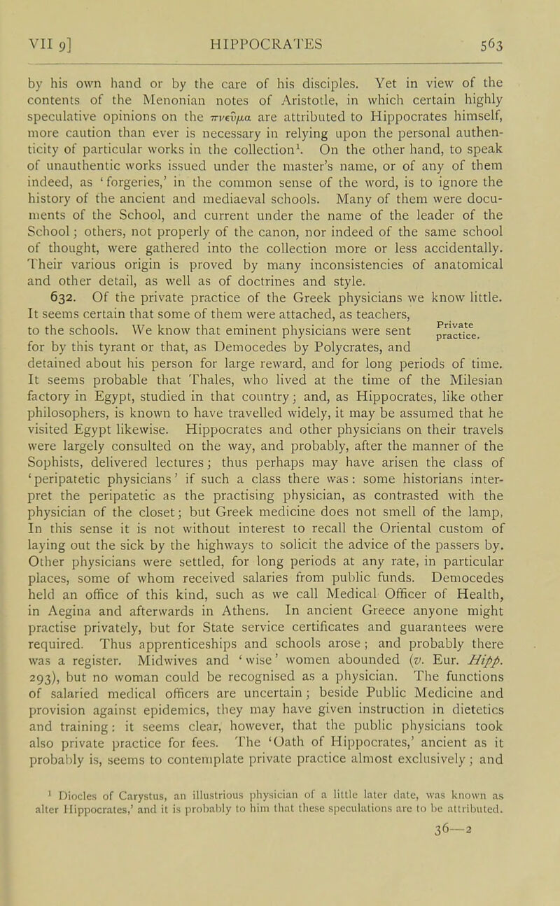 by his own hand or by the care of his disciples. Yet in view of the contents of the Menonian notes of Aristotle, in which certain highly speculative opinions on the -n-vevfjia are attributed to Hippocrates himself, more caution than ever is necessary in relying upon the personal authen- ticity of particular works in the collection^ On the other hand, to speak of unauthentic works issued under the master's name, or of any of them indeed, as ' forgeries,' in the common sense of the word, is to ignore the history of the ancient and mediaeval schools. Many of them were docu- ments of the School, and current under the name of the leader of the School; others, not properly of the canon, nor indeed of the same school of thought, were gathered into the collection more or less accidentally. Their various origin is proved by many inconsistencies of anatomical and other detail, as well as of doctrines and style. 632. Of the private practice of the Greek physicians we know little. It seems certain that some of them were attached, as teachers, to the schools. We know that eminent physicians were sent practfce. for by this tyrant or that, as Democedes by Polycrates, and detained about his person for large reward, and for long periods of time. It seems probable that Thales, who lived at the time of the Milesian factory in Egypt, studied in that country; and, as Hippocrates, Hke other philosophers, is known to have travelled widely, it may be assumed that he visited Egypt likewise. Hippocrates and other physicians on their travels were largely consulted on the way, and probably, after the manner of the Sophists, delivered lectures; thus perhaps may have arisen the class of ' peripatetic physicians' if such a class there was: some historians inter- pret the peripatetic as the practising physician, as contrasted with the physician of the closet; but Greek medicine does not smell of the lamp, In this sense it is not without interest to recall the Oriental custom of laying out the sick by the highways to solicit the advice of the passers by. Other physicians were settled, for long periods at any rate, in particular places, some of whom received salaries from public funds. Democedes held an office of this kind, such as we call Medical Officer of Health, in Aegina and afterwards in Athens. In ancient Greece anyone might practise privately, but for State service certificates and guarantees were required. Thus apprenticeships and schools arose ; and probably there was a register. Midwives and ' wise' women abounded {v. Eur. Ii/ipp. 293), but no woman could be recognised as a physician. The functions of salaried medical officers are uncertain ; beside Public Medicine and provision against epidemics, they may have given instruction in dietetics and training: it seems clear, however, that the public physicians took also private practice for fees. The 'Oath of Hippocrates,' ancient as it probal)ly is, seems to contemplate private practice almost exclusively; and ' Diodes of Carystus, an illustrious physician of a little later date, was known as alter Hippocrates,' and it is probably to him that these speculations are to be attributed. 36—2