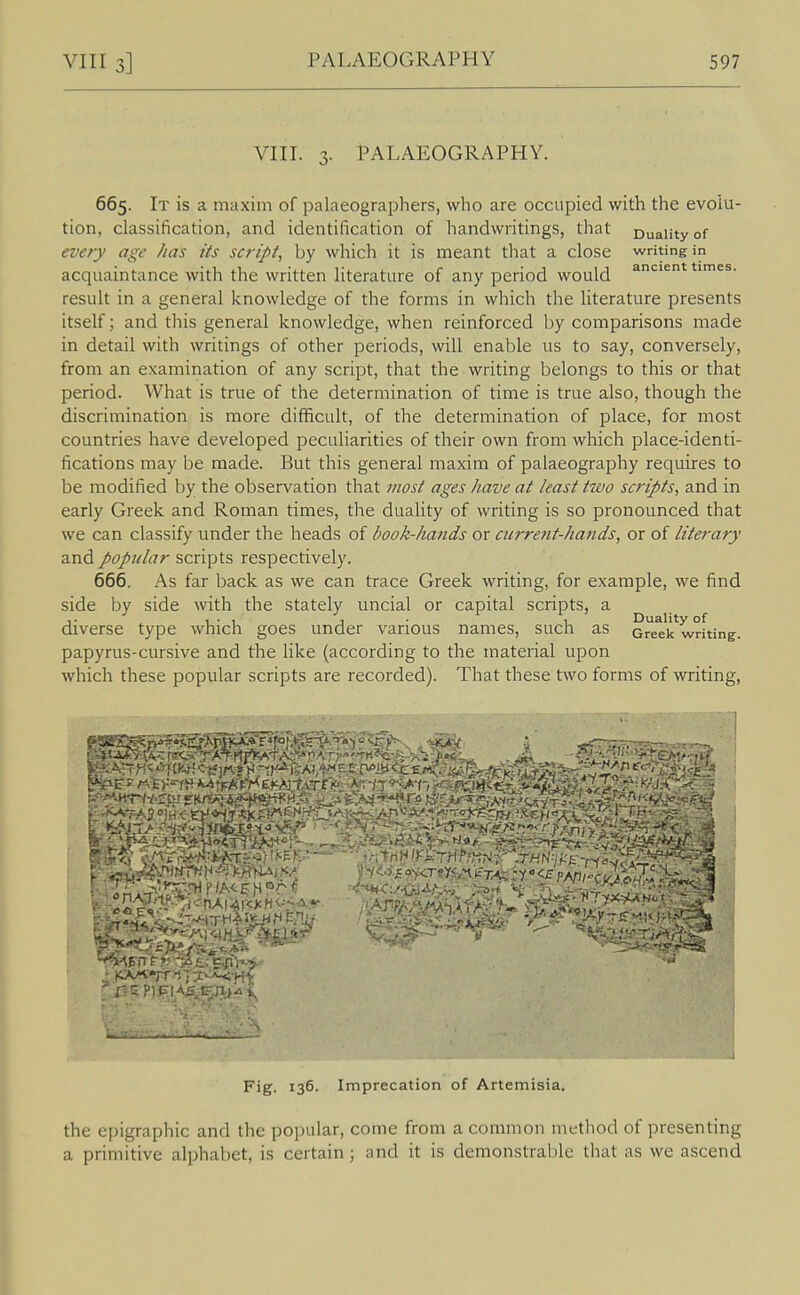 VIII. 3. Palaeography. 665. It is a maxim of palaeographers, who are occupied with the evolu- tion, classification, and identification of handwritings, that Duality of every age has its script, by which it is meant that a close writing in acquaintance with the written literature of any period would ancient times, result in a general knowledge of the forms in which the literature presents itself; and this general knowledge, when reinforced by comparisons made in detail with writings of other periods, will enable us to say, conversely, from an examination of any script, that the writing belongs to this or that period. What is true of the determination of time is true also, though the discrimination is more difficult, of the determination of place, for most countries have developed peculiarities of their own from which place-identi- fications may be made. But this general maxim of palaeography requires to be modified by the observation that most ages have at least two scripts, and in early Greek and Roman times, the duality of writing is so pronounced that we can classify under the heads of book-hands or cicrre?it-hands, or of literary and popular scripts respectively. 666. As far back as we can trace Greek writing, for example, we find side by side with the stately uncial or capital scripts, a diverse type which goes under various names, such as Greek^wrfting. papyrus-cursive and the like (according to the material upon which these popular scripts are recorded). That these two forms of writing, Fig. 136. Imprecation of Artemisia. the epigraphic and the popular, come from a common method of presenting a primitive alphabet, is certain; and it is demonstrable that as we ascend