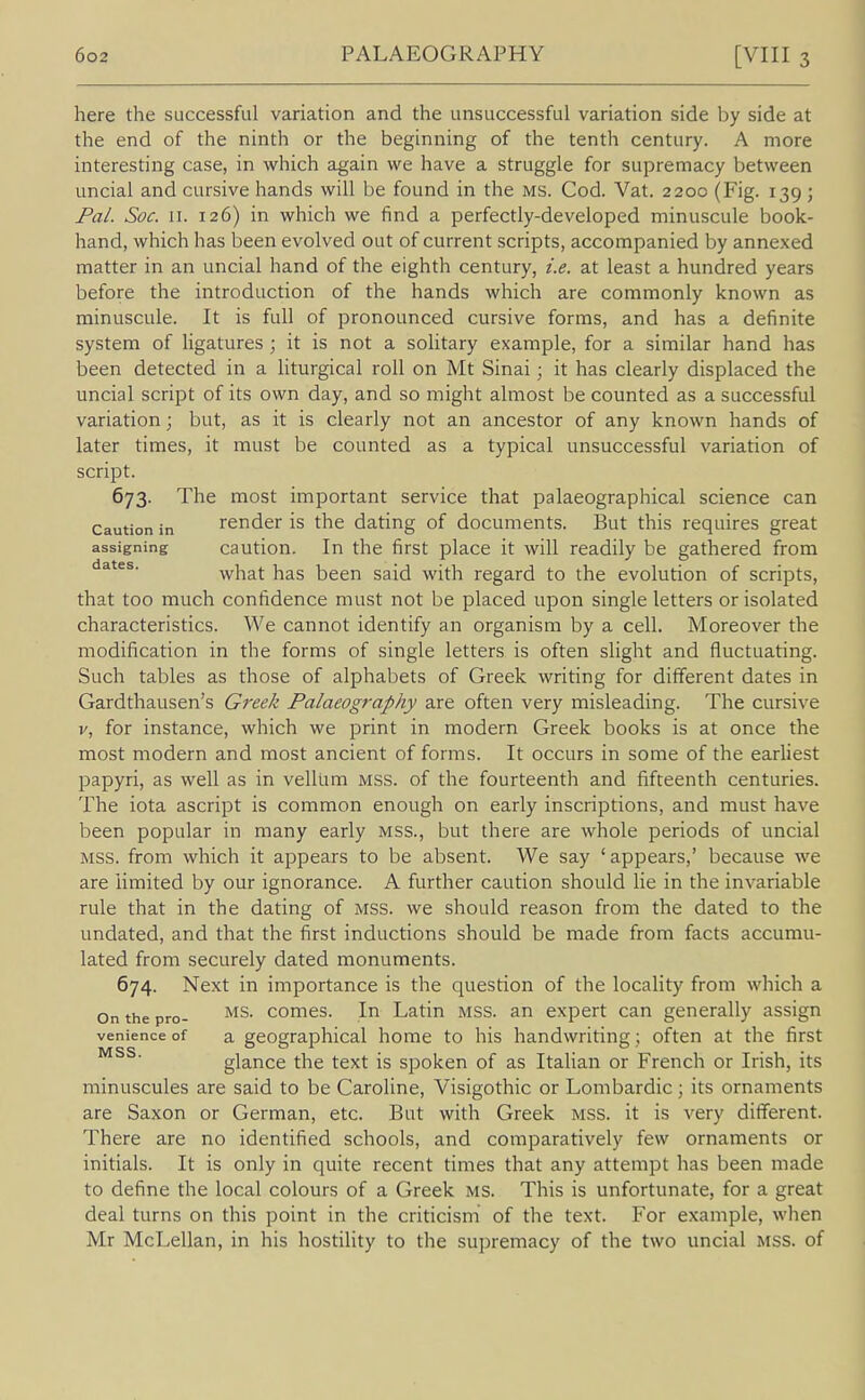 here the successful variation and the unsuccessful variation side by side at the end of the ninth or the beginning of the tenth century. A more interesting case, in which again we have a struggle for supremacy between uncial and cursive hands will be found in the ms. Cod. Vat. 2200 (Fig. 139; Fal. Soc. II. 126) in which we find a perfectly-developed minuscule book- hand, which has been evolved out of current scripts, accompanied by annexed matter in an uncial hand of the eighth century, i.e. at least a hundred years before the introduction of the hands which are commonly known as minuscule. It is full of pronounced cursive forms, and has a definite system of ligatures ; it is not a solitary example, for a similar hand has been detected in a liturgical roll on Mt Sinai; it has clearly displaced the uncial script of its own day, and so might almost be counted as a successful variation; but, as it is clearly not an ancestor of any known hands of later times, it must be counted as a typical unsuccessful variation of script. 673. The most important service that palaeographical science can Caution in render is the dating of documents. But this requires great assigning caution. In the first place it will readily be gathered from dates. what has been said with regard to the evolution of scripts, that too much confidence must not be placed upon single letters or isolated characteristics. We cannot identify an organism by a cell. Moreover the modification in the forms of single letters is often slight and fluctuating. Such tables as those of alphabets of Greek writing for different dates in Gardthausen's Greek Palaeography are often very misleading. The cursive V, for instance, which we print in modern Greek books is at once the most modern and most ancient of forms. It occurs in some of the earHest papyri, as well as in vellum mss. of the fourteenth and fifteenth centuries. The iota ascript is common enough on early inscriptions, and must have been popular in many early mss., but there are whole periods of uncial MSS. from which it appears to be absent. We say 'appears,' because we are limited by our ignorance. A further caution should lie in the invariable rule that in the dating of mss. we should reason from the dated to the undated, and that the first inductions should be made from facts accumu- lated from securely dated monuments. 674. Next in importance is the question of the locality from which a On the pro- comes. In Latin mss. an expert can generally assign venience of a geographical home to his handwriting; often at the first glance the text is spoken of as Italian or French or Irish, its minuscules are said to be Caroline, Visigothic or Lombardic; its ornaments are Saxon or German, etc. But with Greek mss. it is very different. There are no identified schools, and comparatively few ornaments or initials. It is only in quite recent times that any attempt has been made to define the local colours of a Greek ms. This is unfortunate, for a great deal turns on this point in the criticism of the text. For example, when Mr McLellan, in his hostility to the supremacy of the two uncial mss. of