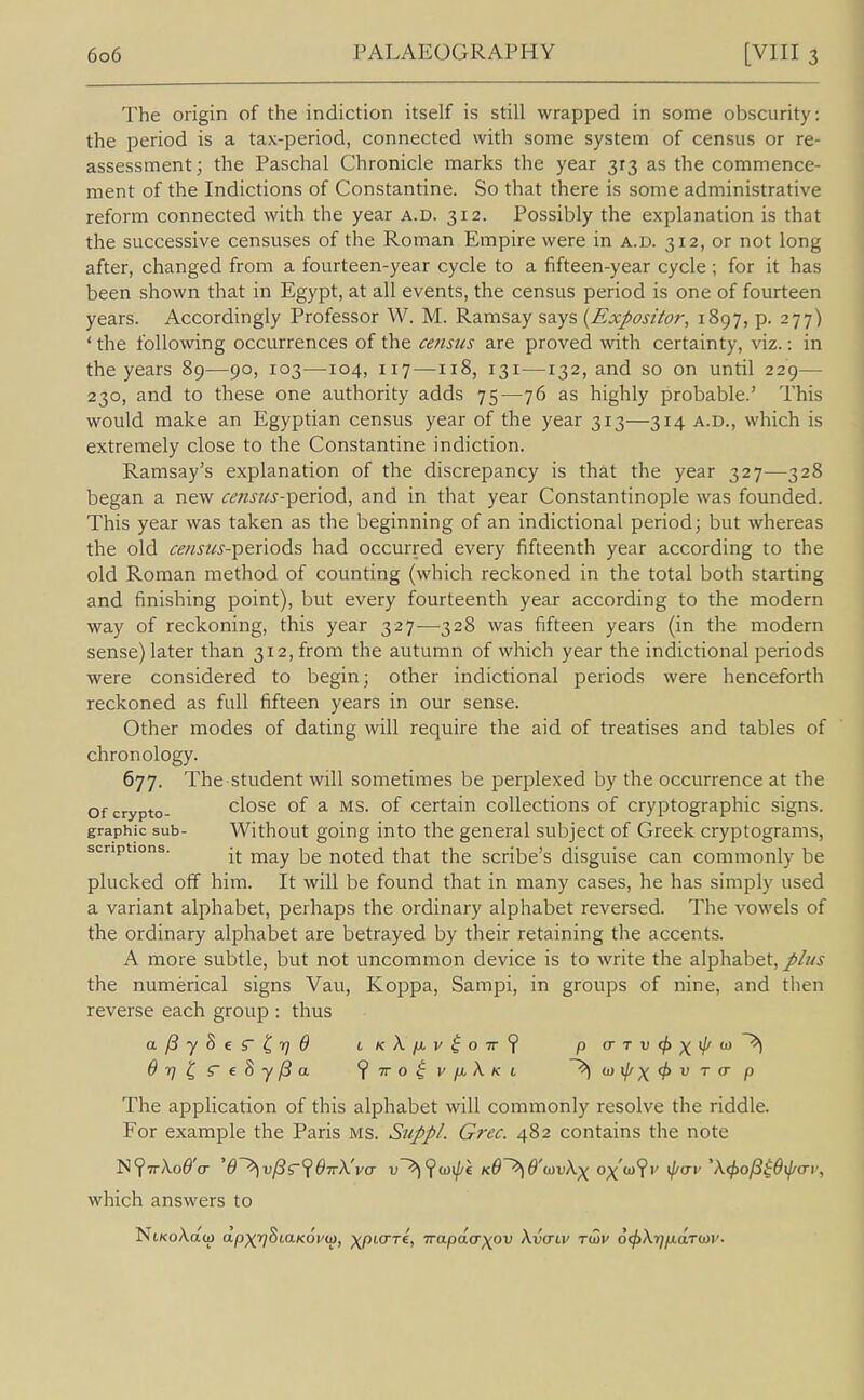 The origin of the indiction itself is still wrapped in some obscurity: the period is a tax-period, connected with some system of census or re- assessment; the Paschal Chronicle marks the year 313 as the commence- ment of the Indictions of Constantine. So that there is some administrative reform connected with the year a.d. 312. Possibly the explanation is that the successive censuses of the Roman Empire were in a.d. 312, or not long after, changed from a fourteen-year cycle to a fifteen-year cycle ; for it has been shown that in Egypt, at all events, the census period is one of fourteen years. Accordingly Professor W. M. Ramsay says {Expositor, 1897, p. 277) ' the following occurrences of the census are proved with certainty, viz.: in the years 89—90, 103—104, 117—118, 131—132, and so on until 229— 230, and to these one authority adds 75—76 as highly probable.' This would make an Egyptian census year of the year 313—314 a.d., which is extremely close to the Constantine indiction. Ramsay's explanation of the discrepancy is that the year 327—328 began a new censjis-^i&nod, and in that year Constantinople was founded. This year was taken as the beginning of an indictional period; but whereas the old censtis-'pe.nod?, had occurred every fifteenth year according to the old Roman method of counting (which reckoned in the total both starting and finishing point), but every fourteenth year according to the modern way of reckoning, this year 327—328 was fifteen years (in the modern sense) later than 312, from the autumn of which year the indictional periods were considered to begin; other indictional periods were henceforth reckoned as full fifteen years in our sense. Other modes of dating will require the aid of treatises and tables of chronology. 677. The student will sometimes be perplexed by the occurrence at the Of crypto- close of a MS. of Certain collections of cryptographic signs, graphic sub- Without going into the general subject of Greek cryptograms, scriptions. -j. noted that the scribe's disguise can commonly be plucked off him. It will be found that in many cases, he has simply used a variant alphabet, perhaps the ordinary alphabet reversed. The vowels of the ordinary alphabet are betrayed by their retaining the accents. A more subtle, but not uncommon device is to write the alphabet, plus the numerical signs Vau, Koppa, Sampi, in groups of nine, and then reverse each group : thus Orj^S'eSy/Sa ^iroivfiX-Ki ~^(Dil/)(<f>VTcrp The application of this alphabet will commonly resolve the riddle. For example the Paris MS. Suppl. Grec. 482 contains the note which answers to NtKoAaw dp)(r]StaK6v<ti, xptcrrc, Trapdcrxov Xvcnv ri^v 6(f)Xr)p.a.Tm'.