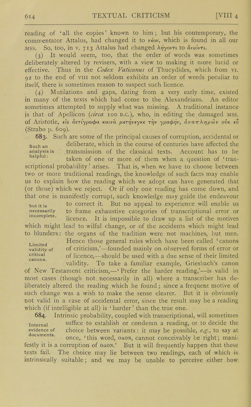 reading of 'all the copies' known to him; but his contemporary, the commentator Attalus, had changed it to veov, which is found in all our .MSS. So, too, in V. 713 Attalus had changed XrjyovTt to ariovrt. (3) It would seem, too, that the order of words was sometimes deliberately altered by revisers, with a view to making it more lucid or effective. Thus in the Codex Vatica?ius of Thucydides, which from vi. 92 to the end of viii not seldom exhibits an order of words peculiar to itself, there is sometimes reason to suspect such licence. (4) Mutilations and gaps, dating from a very early time, existed in many of the texts which had come to the Alexandrians. An editor sometimes attempted to supply what was missing. A traditional instance is that of Apellicon [circa 100 B.C.), who, in editing the damaged mss. of Aristotle, eis avTLypa<pa Kaiva fxeT7]veyKe rrjv ypacj>rjv, avairkrjpmv ovk ev (Strabo p. 609). 683. Such are some of the principal causes of corruption, accidental or Such an deliberate, which in the course of centuries have affected the analysis is transmission of the classical texts. Account has to be helpful. taken of one or more of them when a question of 'tran- scriptional probability' arises. That is, when we have to choose between two or more traditional readings, the knowledge of such facts may enable us to explain how the reading which we adopt can have generated that (or those) which we reject. Or if only one reading has come down, and that one is manifestly corrupt, such knowledge may guide the endeavour but it is to correct it. But no appeal to experience will enable us necessarily to frame exhaustive categories of transcriptional error or incomplete. jjcence. It is impossible to draw up a list of the motives which might lead to wilful change, or of the accidents which might lead to blunders: the organs of the tradition were not machines, but men. Lim ted Hence those general rules which have been called ' canons validity of of criticism,'—founded mainly on observed forms of error or critical Qf licence,—should be used with a due sense of their limited canons. . . .... i /-> • i i , validity. To take a familiar example, Gnesbach s canon of New Testament criticism,—' Prefer the harder reading,'—is valid in most cases (though not necessarily in all) where a transcriber has de- liberately altered the reading which he found; since a frequent motive of such change was a wish to make the sense clearer. But it is obviously not valid in a case of accidental error, since the result may be a reading which (if intelligible at all) is ' harder' than the true one. 684. Intrinsic probability, coupled with transcriptional, will sometimes Internal sufRce to establish or condemn a reading, or to decide the evidence of choice between variants : it may be possible, e.g., to say at ocuments. Qnce, ' this word, OAON, cannot conceivably be right; mani- festly it is a corruption of oaon.' But it will frequently happen that these tests fail. The choice may lie between two readings, each of which is intrinsically suitable; and we may be unable to perceive either how