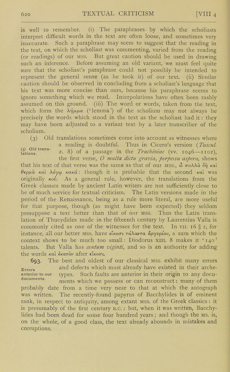 is well to remember. (i) The paraphrases by which the scholiasts interi^ret difficult words in the text are often loose, and sometimes very inaccurate. Such a paraphrase may seem to suggest that the reading in the text, on which the scholiast was commenting, varied from the reading (or readings) of our MSS. But great caution should be used in drawing such an inference. Before assuming an old variant, we must feel quite sure that the scholiast's paraphrase could not possibly be intended to represent the general sense (as he took it) of our text, (ii) Similar caution should be observed in concluding from a scholiast's language that his text was more concise than ours, because his paraphrase seems to ignore something which we read. Interpolations have often been rashly assumed on this ground, (iii) The word or words, taken from the text, which form the Xij/x/xa ('lemma') of the scholium may not always be precisely the words which stood in the text as the scholiast had it: they may have been adjusted to a variant text by a later transcriber of the scholium. (3) Old translations sometimes come into account as witnesses where a reading is doubtful. Thus in Cicero's version {Tuscul. lations! ^^^^ 2. 8) of a passage in the Trachiniae (vv. 1046—1102), the first verse, O multa diciu gravia, perpessu aspera^ shows that his text of that verse was the same as that of our mss., w iroXXb. 8r] kol ^ep/ua KOL X.6yo} KaKo.: though it is probable that the second koI was originally kov. As a general rule, however, the translations from the Greek classics made by ancient Latin writers are not sufficiently close to be of much service for textual criticism. The Latin versions made in the period of the Renaissance, being as a rule more literal, are more useful for that purpose, though (as might have been expected) they seldom presuppose a text better than that of our mss. Thus the Latin trans- lation of Thucydides made in the fifteenth century by Laurentius Valla is commonly cited as one of the witnesses for the text. In vii. i6 § 2, for instance, all our better mss. have etKocrt rdXcwTa apyvpCov, a sum which the context shows to be much too small: Diodorus xiii. 8 makes it '140' talents. But Valla has centum viginti, and so is an authority for adding the words koX kKwrov after cIkocti. 693. The best and oldest of our classical mss. exhibit many errors and defects which must already have existed in their arche- anterior to our types. Such faults are anterior in their origin to any docu- documents. mcnts which we possess or can reconstruct: many of them probably date from a time very near to that at which the autograph was written. Tiie recently-found papyrus of Bacchylides is of eminent rank, in respect to antiquity, among extant mss. of the Greek classics: it is presumably of the first century B.C. : but, when it was written, Bacchy- lides had been dead for some four hundred years; and though the ms. is, on the whole, of a good class, the text already abounds in mistakes and corruptions.