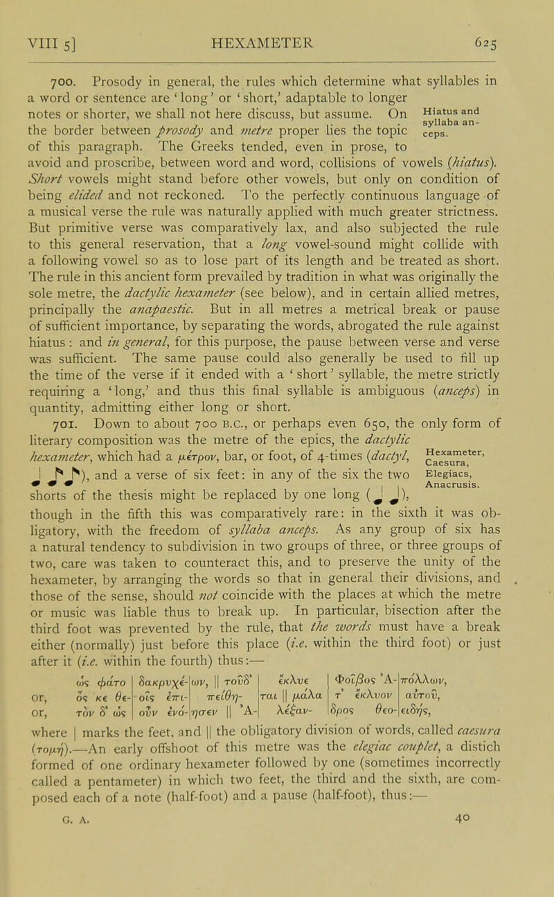 700. Prosody in general, the rules which determine what syllables in a word or sentence are ' long' or ' short,' adaptable to longer notes or shorter, we shall not here discuss, but assume. On Hiatus and 1111 7-1 1 ■ 1 ■ syllaba an- the border between prosody and metre proper lies the topic ceps. of this paragraph. The Greeks tended, even in prose, to avoid and proscribe, between word and word, collisions of vowels {hiatus). Short vowels might stand before other vowels, but only on condition of being elided and not reckoned. To the perfectly continuous language of a musical verse the rule was naturally applied with much greater strictness. But primitive verse was comparatively lax, and also subjected the rule to this general reservation, that a long vowel-sound might collide with a following vowel so as to lose part of its length and be treated as short. The rule in this ancient form prevailed by tradition in what was originally the sole metre, the dactylic hexameter (see below), and in certain allied metres, principally the anapaestic. But in all metres a metrical break or pause of sufficient importance, by separating the words, abrogated the rule against hiatus : and general, for this purpose, the pause between verse and verse was sufficient. The same pause could also generally be used to fill up the time of the verse if it ended with a ' short' syllable, the metre strictly requiring a ' long,' and thus this final syllable is ambiguous {aticeps) in quantity, admitting either long or short. 701. Down to about 700 B.C., or perhaps even 650, the only form of literary composition was the metre of the epics, the dactylic hexameter, which had a fj-irpov, bar, or foot, of 4-times {dactyl, aTsuTa*^'^' I ^ ^), and a verse of six feet: in any of the six the two Elegiacs, ■9 -9 -9 IK Anacrusis. shorts of the thesis might be replaced by one long (J J), though in the fifth this was comparatively rare: in the sixth it was ob- ligatory, with the freedom of syllaba anceps. As any group of six has a natural tendency to subdivision in two groups of three, or three groups of two, care was taken to counteract this, and to preserve the unity of the hexameter, by arranging the words so that in general their divisions, and those of the sense, should not coincide with the places at which the metre or music was liable thus to break up. In particular, bisection after the third foot was prevented by the rule, that the words must have a break either (normally) just before this place {i.e. within the third foot) or just after it {i.e. within the fourth) thus:— cus cfxiTO or, O? K£ $€■ or, Tov 8 COS SaKpvxe- Ot5 €7rt- OVV €V0- u>v, II ToOS' ireiOr}- rjaev \\ A- rat II fiaXa Xeiav- ^>ot^()S 'A- T €kX.vov 8pos Oeo- avTov, where | marks the feet, and || the obligatory division of words, called caesura (to/XT/).—An early offshoot of this metre was the elegiac couplet, a distich formed of one ordinary hexameter followed by one (sometimes incorrectly called a pentameter) in which two feet, the third and the sixth, are com- posed each of a note (half-foot) and a pause (half-foot), thus:— G. A. 40