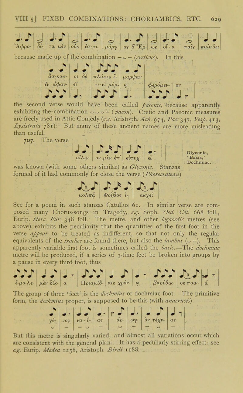A<j>po- hi- TO. fiev OVK ecr-TL J J./ J J./ J . /J-apy- OS 8 Ep cos Oi - a Trais J J because made up of the combination - {cretims). In this ■ V ^ ^ ^ « « • j aar-KOTT- 01 Se 7rA.a/ces 1- p.ap\pav ft-vi jUOp- 10 L (j)f.p6ij.iv- ov ^ ■» -m 1 r h h J. J the second verse would have been called paeonic, because apparently exhibiting the combination v^^^v^- {paeon). Cretic and Paeonic measures are freely used in Attic Comedy {e.g. Aristoph. Ach. 974, Fax 347, Vesp. 413, Lysistrata 781).- But many of these ancient names are more misleading than useful. 707. The verse atXiv- ov fjiiv €7r was known (with some others similar) as Glyconic. Stanzas formed of it had commonly for close the verse {Pherecratean) J/ Glyconic, ' Basis,' Dochmiac. fjioKira, 9oiPo<; l- See for a poem in such stanzas Catullus 61. In similar verse are com- posed many Chorus-songs in Tragedy, e.g. Soph. Oed. Col. 668 foil., Eurip. Here. Ftir. 348 foil. The metre, and other logaoedic metres (see above), exhibits the peculiarity that the quantities of the first foot in the verse appear to be treated as indifferent, so that not only the regular equivalents of the trochee are found there, but also the iambus {^ —). This apparently variable first foot is sometimes called the basis.—The dochmiac metre will be produced, if a series of 3-tirae feet be broken into groups by a pause in every third foot, thus 1 ^ -m -9 J -r J 1 ^ r- ^ ■m -» -9 ^3 ^ i-fjLO-Xe a Ilpta/xtS- ais XP°^' 0) L - /3apv8tK- OS TTOtV- a The group of three ' feet' is the dochmitis or dochmiac foot. The primitive form, the dochmius proper, is supposed to be this (with anacrusis) J- ye- But this metre is singularly varied, and almost all variations occur which are consistent with the general plan. It has a peculiarly stirring effect: see e.g. Eurip. Medea 1258, Aristoph. Birds 1188. J. J/ J. J. J / J 1 vos va - t- as ap- oj-y- as —