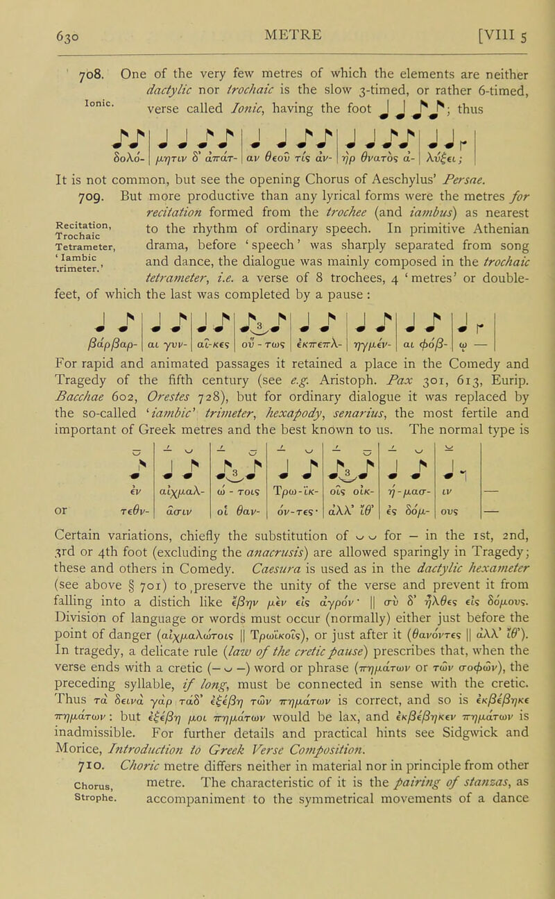 708. One of the very few metres of which the elements are neither dactylic nor trochaic is the slow 3-timed, or rather 6-timed, Ionic. verse called Ionic, having the foot I I ^ ^; thus 80A0- I I ^ ^ m -m m m a.v Ocov Tts dv- rjp dvaro^ a- It is not common, but see the opening Chorus of Aeschylus' Persae. 709. But more productive than any lyrical forms were the metres for recitation formed from the ti-ochee (and iambus) as nearest to the rhythm of ordinary speech. In primitive Athenian drama, before ' speech' was sharply separated from song and dance, the dialogue was mainly composed in the trochaic tetraj7ieter, i.e. a verse of 8 trochees, 4 'metres' or double- feet, of which the last was completed by a pause : Recitation, Trochaic Tetrameter, ' Iambic trimeter.' I ^ * r ^dpl3ap- at yvv- aZ-KCs ov - tw? eKTrcTrX- riyfXfv- ai <^o/3- For rapid and animated passages it retained a place in the Comedy and Tragedy of the fifth century (see e.g. Aristoph. jPax 301, 613, Eurip. Bacchae 602, Orestes 728), but for ordinary dialogue it was replaced by the so-called ^iambic' trimeter, hexapody, senarius, the most fertile and important of Greek metres and the best known to us. The normal type is t — \J / — \^ — w > 1 ^ N ^ 1 h > ev (0 - T0t9 Tp<j)-IK- Ot? OIK- IV or TcOv- 01 6av' 0V-TC5' dW Iff £S Bop.- Certain variations, chiefly the substitution of ^ for — in the ist, 2nd, 3rd or 4th foot (excluding the anacrusis) are allowed sparingly in Tragedy; these and others in Comedy. Caesura is used as in the dactylic hexameter (see above § 701) to,preserve the unity of the verse and prevent it from falling into a distich like f.fi-t]v p.\v cis dypov || cru S' ^X6€<; eh 86p.ov^. Division of language or words must occur (normally) either just before the point of danger {alxp-akwroi? \\ TpwiVots), or just after it (^aiwres || aAX' W). In tragedy, a delicate rule {lazo of the creticpause) prescribes that, when the verse ends with a cretic (— v-- —) word or phrase (irr)iJ.drwv or twv (ro<f)wv), the preceding syllable, if long, must be connected in sense with the cretic. Thus rd 8eLvd yap raS' i^i/Sr] t(3v irrjixaTtDV is correct, and SO is iK^efSrjKe TryjjxdTiJiv : but e$el3r] fioL Trrjp.droiv would be lax, and e/c/Se'/ST/Kei' TrrjfiaTiDv is inadmissible. For further details and practical hints see Sidgwick and Morice, Introduction to Greek Verse Composition. 710. Choric metre differs neither in material nor in principle from other Chorus, metre. The characteristic of it is the pairing of stanzas, as Strophe. accompaniment to the symmetrical movements of a dance