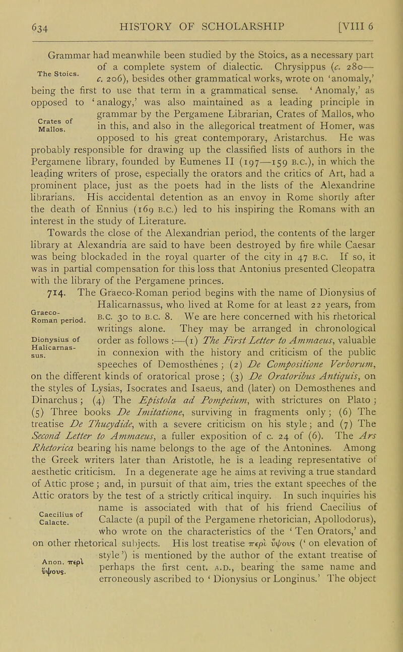 Grammar had meanwhile been studied by the Stoics, as a necessary part of a complete system of dialectic. Chrysippus (c. 280— ^ c. 206), besides other grammatical works, wrote on 'anomaly,' being the first to use that term in a grammatical sense. ' Anomaly,' as opposed to ' analogy,' was also maintained as a leading principle in grammar by the Pergamene Librarian, Crates of Mallos, who Mai\os.° i^ this, and also in the allegorical treatment of Homer, was opposed to his great contemporary, Aristarchus. He was probably responsible for drawing up the classified Hsts of authors in the Pergamene library, founded by Eumenes II (197—159 B.C.), in which the leading writers of prose, especially the orators and the critics of Art, had a prominent place, just as the poets had in the lists of the Alexandrine librarians. His accidental detention as an envoy in Rome shortly after the death of Ennius (169 B.C.) led to his inspiring the Romans with an interest in the study of Literature. Towards the close of the Alexandrian period, the contents of the larger library at Alexandria are said to have been destroyed by fire while Caesar was being blockaded in the royal quarter of the city in 47 B.C. If so, it was in partial compensation for this loss that Antonius presented Cleopatra with the library of the Pergamene princes. 714. The Graeco-Roman period begins with the name of Dionysius of Halicarnassus, who lived at Rome for at least 22 years, from Roman period. 3° ^'^ ^-^^ ^- ^cre Concerned with his rhetorical writings alone. They may be arranged in chronological Dionysius of order as follows :—(i) Tke First Letter to Ammaetis, valuable tiahcarnas- connexion with the history and criticism of the public speeches of Demosthenes ; (2) JDe Compositione Verborum, on the different kinds of oratorical prose; (3) De Oratoribus Antiquis, on the styles of Lysias, Isocrates and Isaeus, and (later) on Demosthenes and Dinarchus; (4) The Epistola ad Pompeiicm, with strictures on Plato ; (5) Three books De Imitatione, surviving in fragments only; (6) The treatise De Thucydide, with a severe criticism on his style; and (7) The Second Letter to Aimnaeus, a fuller exposition of c. 24 of (6). The Ars Rhetorica bearing his name belongs to the age of the Antonines. Among the Greek writers later than Aristotle, he is a leading representative of aesthetic criticism. In a degenerate age he aims at reviving a true standard of Attic prose; and, in pursuit of that aim, tries the extant speeches of the Attic orators by the test of a strictly critical inquiry. In such inquiries his name is associated with that of his friend Caecilius of Cafacte!^ ° Calacte (a pupil of the Pergamene rhetorician, Apollodorus), who wrote on the characteristics of the ' Ten Orators,' and on other rhetorical subjects. His lost treatise xept v^ov% (' on elevation of style') is mentioned by the author of the extant treatise of ijxjfovs perhaps the first cent, a.d., bearing the same name and erroneously ascribed to ' Dionysius or Longinus.' The object