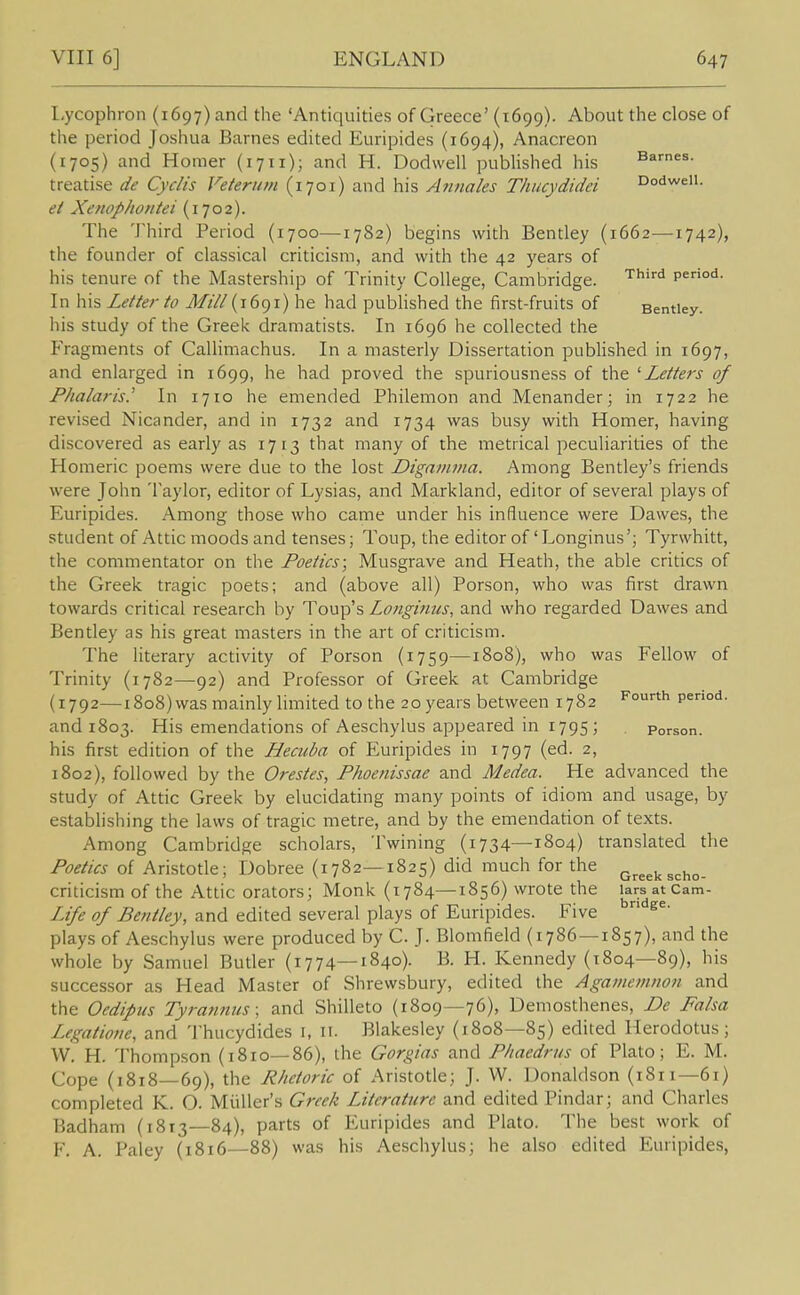 I-ycophron (1697) and the 'Antiquities of Greece' (1699). About the close of the period Joshua Barnes edited Euripides (1694), Anacreon (1705) and Homer (1711); and H. Dodwell pubUshed his Barnes, treatise de Cyclis Veterum (1701) and his Annales Thucydidei Dodweii. ei Xenophontei (1702). The 'J'hird Period (1700—1782) begins with Bentley (1662—1742), the founder of classical criticism, and with the 42 years of his tenure of the Mastership of Trinity College, Cambridge. '^''•'■^ p^°'*- In his Letter to Mill (1691) he had published the first-fruits of Bentiey. his study of the Greek dramatists. In 1696 he collected the Fragments of CaUimachus. In a masterly Dissertation pubHshed in 1697, and enlarged in 1699, he had proved the spuriousness of the '■Letters of Phalaris.^ In 1710 he emended Philemon and Menander; in 1722 he revised Nicander, and in 1732 and 1734 was busy with Homer, having discovered as early as 1713 that many of the metrical peculiarities of the Homeric poems were due to the lost Digamma. Among Bentley's friends were John Taylor, editor of Lysias, and Markland, editor of several plays of Euripides. Among those who came under his influence were Dawes, the student of Attic moods and tenses; Toup, the editor of'Longinus'; Tyrwhitt, the commentator on the Poetics; Musgrave and Heath, the able critics of the Greek tragic poets; and (above all) Porson, who was first drawn towards critical research by Toup's Longinus, and who regarded Dawes and Bentley as his great masters in the art of criticism. The literary activity of Porson (1759—1808), who was Fellow of Trinity (1782—92) and Professor of Greek at Cambridge (1792—i8o8)was mainly limited to the 20 years between 1782 F°rth period, and 1803. His emendations of Aeschylus appeared in 1795 ; Porson. his first edition of the Hecuba of Euripides in 1797 (ed. 2, 1802), followed by the Orestes, Phoenissae and Medea. He advanced the study of Attic Greek by elucidating many points of idiom and usage, by establishing the laws of tragic metre, and by the emendation of texts. Among Cambridge scholars, Twining (1734—1804) translated the Poetics of Aristotle; Dobree (1782—1825) did much for the q^^^^ criticism of the Attic orators; Monk (1784—1856) wrote the larsatcam- Life of Bentley, and edited several plays of Euripides. Five ^^^^ plays of Aeschylus were produced by C. J. Blomfield (1786 —1857), and the whole by Samuel Butler (1774—1840). B. H. Kennedy (1804—89), his successor as Head Master of Shrewsbury, edited the Agamemnon and the Oedipus Tyrannies; and Shilleto (1809—76), Demosthenes, De Falsa Legations and Thucydides i, 11. Blakesley (1808—85) edited Herodotus; W. H. Thompson (1810—86), the Gorgias and Pltaedrus of Plato; E. M. Cope (1818—69), the Rhetoric of Aristotle; J. W. Donaldson (1811—61) completed K. O. Miiller's Greek Literature and edited Pindar; and Charles Badham (1813—84), parts of Euripides and Plato. The best work of F. A. Paley (1816—88) was his Aeschylus; he also edited Euripides,