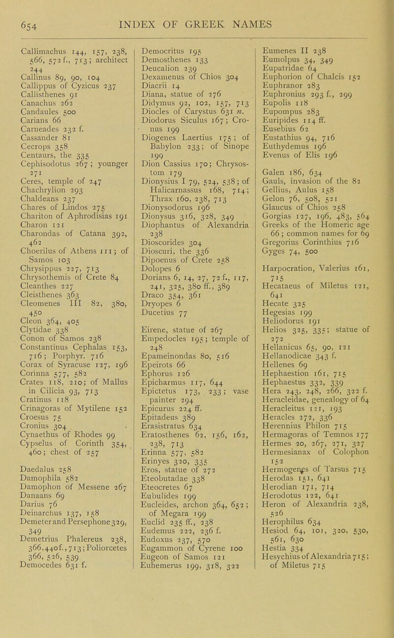 Callimachus 144, 157, 238, 566, 572 f., 713; architect 244 Callinus 89, 90, 104 Callippus of Cyzicus 237 Callisthenes 91 Canachus 262 Candaules 500 Carians 66 Canieades 232 f. Cassander 81 Cecrops 358 Centaurs, the 335 Cephisodotiis 267 ; younger 271 Ceres, temple of 247 Chachrylion 293 Chaldeans 237 Chares of Lindos 275 Chariton of Aphrodisias 191 Charon 121 Charondas of Catana 392, 462 Choerilus of Athens 111; of Samos 103 Chrysippus 227, 713 Chrysothemis of Crete 84 Cleanthes 227 Cleisthenes 363 Cleomenes III 82, 380, 450 Cleon 364, 405 Clytidae 338 Conon of Samos 238 Constantinus Cephalas 153, 716; Porphyr. 716 Corax of Syracuse 127, 196 Corinna 577, 582 Crates 118, 210; of Mallus in Cilicia 93, 713 Cratinus 118 Crinagoras of Mytilene 152 Croesus 75 Cronius 304 Cynaethus of Rhodes 99 Cypselus of Corinth 354, 460; chest of 257 Daedalus 258 Damophila 582 Damophon of Messene 267 Danaans 69 Darius 76 Deinarchus 137, 158 Demeterand Persephone329, 349 Demetrius Phalereus 238, 366,440 f., 713; Poliorcetes 366, 526, 539 Democedes 631 f. Democritus 195 Demosthenes 133 Deucalion 239 Dexanienus of Chios 304 Diacrii 14 Diana, statue of 276 Didymus 92, 102, 157, 713 Diodes of Carystus 631 n. Diodorus Siculus 167 ; Cro- nus 199 Diogenes Laertius 175 ; of Babylon 233; of Sinope 199 Dion Cassius 170; Chrysos- tom 179 Dionysius I 79, 524, 538; of Halicarnassus 168, 714; Thrax 160, 238, 713 Dionysodorus 196 Dionysus 316, 328, 349 Diophantus of Alexandria 238 Dioscorides 304 Dioscuri, the 336 Dipoenus of Crete 258 Dolopes 6 Dorians 6, 14, 27, 72 f., 117, 24', 325. 380 ff., 389 Draco 354, 361 Dryopes 6 Ducetius 77 Eirene, statue of 267 Empedocles 195; temple of 248 Epameinondas 80, 516 Epeirots 66 Ephorus 126 Epicharmus 117, 644 Epictetus 173, 233; vase painter 294 Epicurus 224 ff. Epitadeus 389 Erasistratus 634 Eratosthenes 62, 156, 162, 238, 713 Erinna 577, 582 Erinyes 320, 335 Eros, statue of 272 Eteobutadae 338 Eteocretes 67 Eubulides 199 Eucleides, archon 364, 652 ; of Megara 199 Euclid 235 ff., 238 Eudemus 222, 236 f. Eudoxus 237, 570 Eugammon of Cyrene 100 Eugeon of Samos 121 Euhemerus 199, 318, 322 Eumenes II 238 Eumolpus 34, 349 Eupatridae 64 Euphorion of Chalcis 152 Euphranor 283 Euphronius 293 f., 299 Eupolis 118 Eupompus 283 Euripides 114 fT. Eusebius 62 Eustathius 94, 716 Euthydemus 196 Evenus of Elis 196 Galen 186, 634 Gauls, invasion of the 82 Gellius, Aulus 158 Gelon 76, 508, 521 Glaucus of Chios 258 Gorgias 127, 196, 483, 564 Greeks of the Homeric age 66 ; common names for 69 Gregorius Corinthius 716 Gyges 74, 500 Harpocration, Valerius 161, 715 Hecataeus of Miletus 121, 641 Hecate 325 Hegesias C99 Heliodorus 191 Helios 325, 335; statue of 272 Hellanicus 65, 90, 121 Hellanodicae 343 f. Hellenes 69 Hephaestion 161, 715 Hephaestus 332, 339 Hera 243, 248, 266, 322 f. Heracleidae, genealogy of 64 Heracleitus 121, 193 Heracles 272, 336 Herennius Philon 715 Hermagoras of Temnos 177 Hermes 20, 267, 271, 327 Hermesianax of Colophon Hermogen^s of Tarsus 715 Herodas 151, 641 Herodian 171, 714 Herodotus 122, 641 Heron of Alexandria 238, 526 Herophilus 634 Hesiod 64, 101, 320, 530, 561, 630 Hestia 334 H esychius of Alexandria 715; of Miletus 715
