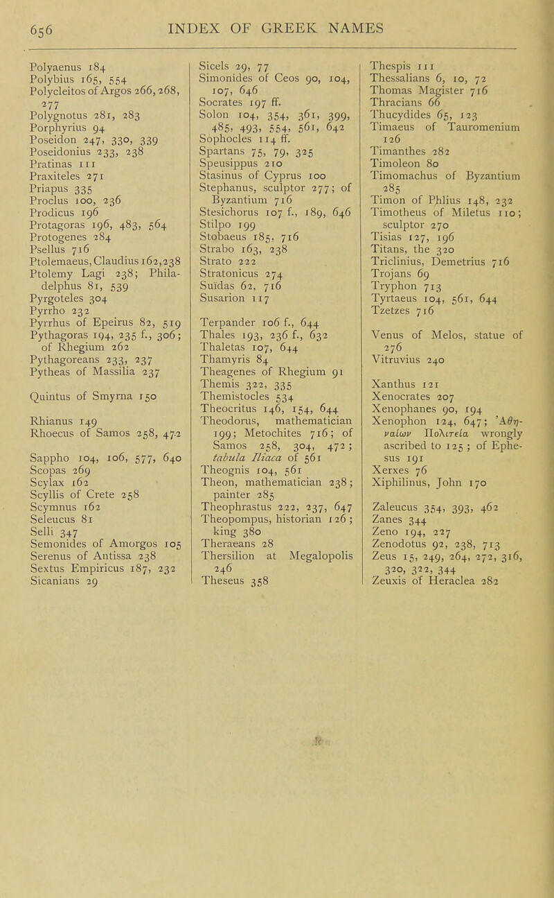Polyaenus 184 Polybius 165, 554 Polycleitos of Argos 266,268, 277 Polygnotus 281, 283 Porphyrins 94 Poseidon 247, 330, 339 Poseidonius 233, 238 Pratinas 111 Praxiteles 271 Priapus 335 Proclus 100, 236 Prodicus 196 Protagoras 196, 483, 564 Protogenes 284 Psellus 716 Ptolemaeus, Claudius 162,238 Ptolemy Lagi 238; Phila- delphus 81, 539 Pyrgoteles 304 Pyrrho 232 Pyrrhus of Epeirus 82, 519 Pythagoras 194, 235 f., 306; of Rhegium 262 Pythagoreans 233, 237 Pytheas of Massilia 237 Quintus of Smyrna 150 Rhianus 149 Rhoecus of Samos 258, 47.2 Sappho 104, 106, 577, 640 Scopas 269 Scylax 162 Scyllis of Crete 258 Scymnus 162 Seleucus 81 Selli 347 Semonides of Amorgos 105 Serenus of Antissa 238 Sextus Empiricus 187, 232 Sicanians 29 Sicels 29, 77 Simonides of Ceos 90, 104, 107, 646 Socrates 197 ff. Solon 104, 354, 361, 399, 485. 493. 554> 561, 642 Sophocles 114 ff. Spartans 75, 79, 325 Speusippus 210 Stasinus of Cyprus 100 Stephanus, sculptor 277; of Byzantium 716 Stesichorus 107 f., 189, 646 Stilpo 199 Stobaeus 185, 716 Strabo 163, 238 Strato 222 Stratonicus 274 Suidas 62. 716 Susarion 117 Terpander 106 f., 644 Thales 193, 236 f., 632 Thaletas 107, 644 Thamyris 84 Theagenes of Rhegium 91 Themis 322, 335 Themistocles 534 Theocritus 146, 154, 644 Theodorus, mathematician 199; Metochites 716; of Samos 258, 304, 472 ; tabula Iliaca of 561 Theognis 104, 561 Theon, mathematician 238; painter 285 Theophrastus 222, 237, 647 Theopompus, historian 126; king 380 Theraeans 28 Thersilion at Megalopolis 246 Theseus 358 Thespis 111 Thessalians 6, 10, 72 Thomas M agister 716 Thracians 66 Thucydides 65, 123 Timaeus of Tauromenium 126 Timanthes 282 Timoleon 80 Timomachus of Byzantium 285 Timon of Phlius 148, 232 Timotheus of Miletus 110; sculptor 270 Tisias 127, 196 Titans, the 320 Triclinius, Demetrius 716 Trojans 69 Tryphon 713 Tyrtaeus 104, 561, 644 Tzetzes 716 Venus of Melos, statue of 276 Vitruvius 240 Xanthus 121 Xenocrates 207 Xenophanes 90, 194 Xenophon 124, 647; 'A^?;- va.l(i3v W.oKiTtia. wrongly ascribed to 125 ; of Ephe- sus 191 Xerxes 76 Xiphilinus, John 170 Zaleucus 354, 393, 462 Zanes 344 Zeno 194, 227 Zenodotus 92, 238, 713 Zeus 15, 249, 264, 272, 316, 320, 322, 344 Zeuxis of Heraclea 282