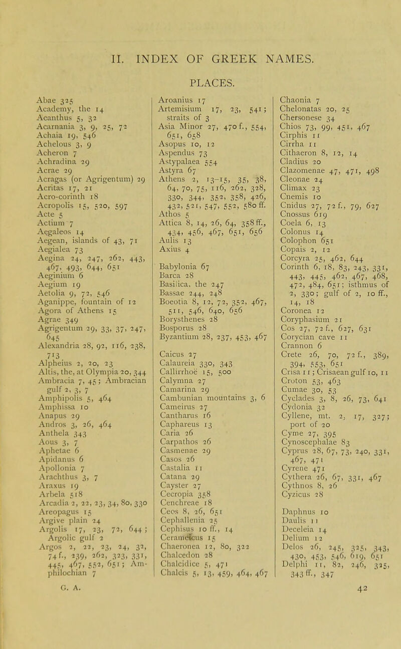 Abac 325 Academy, the 14 Acanthus 5, 32 Acarnania 3, 9, ^s, 72 Achaia 19, 546 Achelous 3, 9 Acheron 7 Achradina 29 Acrae 29 Acragas (or Agrigentum) 29 Acritas 17, 21 Acro-corinth i8 Acropolis 15, 520, 597 Acte 5 Actiuni 7 A^galeos 14 Aegean, islands of 43, 71 Aegialea 73 Aegina 24, 247, 262, 443, 467., 493. 644. 651 Aeginium 6 Aegium 19 Aetolia 9, 72, 546 Aganippe, fountain of 12 Agora of Athens 15 Agrae 349 Agrigentum 29, 33, 37, 247, 645 Alexandria 28, 92, 116, 238, 713 Alpheius 2, 20, 23 Allis, the, at Olympia 20, 344 Ambracia 7, 45 ; Ambracian 3, 7 Amphipolis 5, 464 Amphissa 10 Anapus 29 Andros 3, 26, 464 Anthela 343 Aous 3, 7 Aphetae 6 Apidanus 6 ApoUonia 7 Arachthus 3, 7 Araxus 19 Arbela 518 Arcadia 2, 22, 23, 34, 80, 330 Areopagus 15 Argive plain 24 Argolis 17, 23, 72, 644 ; Argolic gulf 2 Argos 2, 22, 23, 24, 32, 74 f., 239, 262, 323, 331, 44.?. 4^.7. 5.52. '55'; Am- philcchian 7 PLACES. Aroanius 17 Artemisium 17, 23, 541; straits of 3 Asia Minor 27, 470 f., 554, 651, 658 Asopus 10, 12 Aspendus 73 Astypalaea 554 Astyra 67 Athens 2, 13-15, 35. 38. 64. 70. 75, 116, 262, 328, 330. 344. 352. 358, 426, 432, 521. 547, 552, 580 ff- Athos 5 Attica 8, 14, 26, 64, 358 fif., 434, 456, 467, 651, 656 Aulis 13 Axius 4 Babylonia 67 Barca 28 Basilica, the 247 Bassae 244, 248 Boeotia 8, 12, 72, 352, 467, 511, 546, 640, 656 Borysthenes 28 Bosporus 28 Byzantium 28, 237, 453, 467 Caicus 27 Calaureia 330, 343 Callirrhoe 15, 500 Calymna 27 Camarina 29 Cambunian mountains 3, 6 Cameirus 27 Cantharus 16 Caphareus 13 Caria 26 Carpathos 26 Casmenae 29 Casos 26 Castalia 11 Catana 29 Cayster 27 Cecropia 358 Cenchrcae 18 Ceos 8, 26, 651 Cephallenia 25 Ccphisus 10 ff., 14 Ceram^us 15 Chaeronca 12, 80, 322 Chalccdon 28 Chalcidice 5, 471 Chalcis 5, 13, 459, 464, 467 Chaonia 7 Chelonatas 20, 25 Chersonese 34 Chios 73, 99, 451, 467 Cirphis I r Cirrha 11 Cithaeron 8, 12, 14 Cladius 20 Clazonienae 47, 471, 498 Cleonae 24 Climax 23 Cnemis 10 Cnidus 27, 72 f., 79, 627 Cnossus 619 Coela 6, 13 Colonus 14 Colophon 651 Copais 2, 12 Corcyra 25, 462, 644 Corinth 6, 18, 83, 243, 331, 443, 445, 462, 467, 468, 472, 484, 651; isthmus of 2, 330; gidf of 2, 10 ff., 14, 18 Coronea 12 Coryphasium 21 Cos 27, 72 f., C27, 631 Corycian cave r i Crannon 6 Crete 26, 70, 72f., 389, 394- 55,3, . 651 Crisa 11; Crisaeangulf 10, 11 Croton 53, 463 Cumae 30, 53 Cyclades 3, 8, 26, 73, 641 Cydonia 32 Cyllene, mt. 2, 17, 327; port of 20 Cyme 27, 395 Cynoscephalae 83 Cyprus 28, 67, 73, 240, 331, 467, 471 Cyreiie 471 Cythera 26, 67, 331, 467 Cythnos 8, 26 Cyzicus 28 Daphnus 10 Daulis 11 Decelcia 14 Delium 12 Dclos 26, 245, 325, 343, 4.30.. 453, 546' ''•9, 651 Delphi It, 82, 246, 325, 343 IT-, 347 G. A. 42