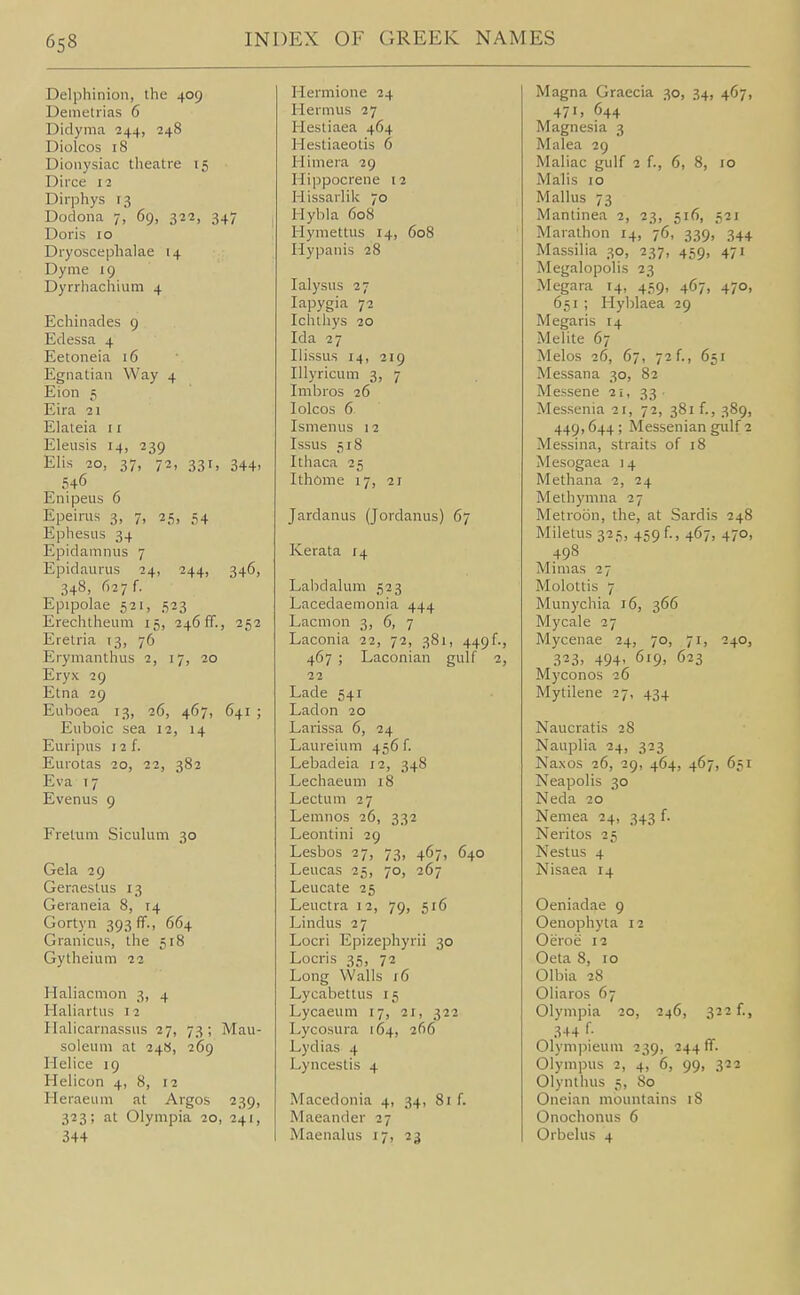 Delphinion, the 409 Demetiias 6 Didynia 244, 248 Diolcos 18 Dionysiac theatre 15 Dirce 12 Dirphys Dodona 7, 69, 322, 347 Doris 10 Dryoscephalae 14 Dyme 19 Dyrrhachium 4 Echinades 9 Edessa 4 Eetoneia 16 Egnatian Way 4 Eion 5 Eira 21 Elateia 11 Eleusis 14, 239 Elis 20, 37, 72, 331, 344, 546 Enipeus 6 Epeirus 3, 7, 25, 54 Ephesus 34 Epidamnus 7 Epidaurus 24, 244, 346, 348, 627 f. Epipolae 521, ,523 Erechtheum 15, 246 ff., 252 Erelria 13, 76 Erymanthus 2, 17, 20 Eryx 29 Etna 29 Euboea 13, 26, 467, 641 ; Euboic sea 12, 14 Euripus 12 f. Eurotas 20, 22, 382 Eva 17 Evenus 9 Fretum SicuUim 30 Gala 29 GeraesUis 13 Geraneia 8, 14 Gortyn 393 IT., 664 Granicus, the 518 Gytheium 22 Haliacmon 3, 4 Hahartus 12 Ilalicarnassus 27, 73; Mau- soleum at 248, 269 Hehce 19 Helicon 4, 8, 12 Heraeum at Argos 239, 323; at Olympia 20, 241, 344 Heraiione 24 Hermus 27 Hestiaea 464 Hestiaeotis 6 Him era 29 Hippocrene 12 Hissarlik 70 Hybla 608 Hymettus 14, 608 Hypanis 28 lalysus 27 lapygia 72 Ichthys 20 Ida 27 Ilissus 14, 219 Illyricum 3, 7 Imbros 26 lolcos 6 Ismenus 12 Issus ,518 Ithaca 25 Ithome 17, 21 Jardanus (Jordanus) 67 Kerata 14 Labdalum 523 Lacedaemonia 444 Lacmon 3, 6, 7 Laconia 22, 72, 381, 449f., 467 ; Laconian gulf 2, 22 Lade 541 Ladon 20 Larissa 6, 24 Laureium 456 f. Lebadeia 12, 348 Lechaeum 18 Lectum 27 Lemnos 26, 332 Leontini 29 Lesbos 27, 73, 467, 640 Leucas 25, 70, 267 Leucate 25 Leuctra 12, 79, 516 Lindus 27 Locri Epizephyrii 30 Locris 35, 72 Long Walls 16 Lycabettus 15 Lycaeum 17, 21, 322 Lycosura 164, 266 Lydias 4 Lyncestis 4 Macedonia 4, 34, 81 f. Maeander 27 Maenalus 17, 23 Magna Graecia 30, 34, 467, 471, 644 Magnesia 3 Malea 29 Maliac gulf 2 f., 6, 8, 10 Malis 10 Mallus 73 Mantinea 2, 23, 516, 521 Marathon 14, 76, 339, 344 Massilia 30, 237, 459, 471 Megalopolis 23 Megara 14, 459, 467, 470, 651 ; Hyblaea 29 Megaris 14 Melite 67 Melos 26, 67, 72 f., 651 Messana 30, 82 Messene 11, 33 • Messenia 21, 72, 381 f., 389, 449,644 ; Messenian gulf 2 Messina, straits of 18 Mesogaea 14 Methana 2, 24 Methymna 27 Metroon, the, at Sardis 248 Miletus 325, 459 f., 467, 470, 498 Mimas 27 Molottis 7 Munychia 16, 366 Mycale 27 Mycenae 24, 70, 71, 240, 3^3, 494' 619, 623 Myconos 26 Mytilene 27, 434 Naucratis 28 Nauplia 24, 323 Naxos 26, 29, 464, 467, 651 Neapolis 30 Neda 20 Nemea 24, 343 f. Neritos 25 Nestus 4 Nisaea 14 Oeniadae 9 Oenophyta 12 Oeroe 12 Oeta 8, 10 Olbia 28 Oliaros 67 Olympia 20, 246, 322 f., 344 Olynipieum 239, 244 ff. Olympus 2, 4, 6, 99, 322 Olynthus 5, 80 Oneian mountains 18 Onochonus 6 Orbelus 4