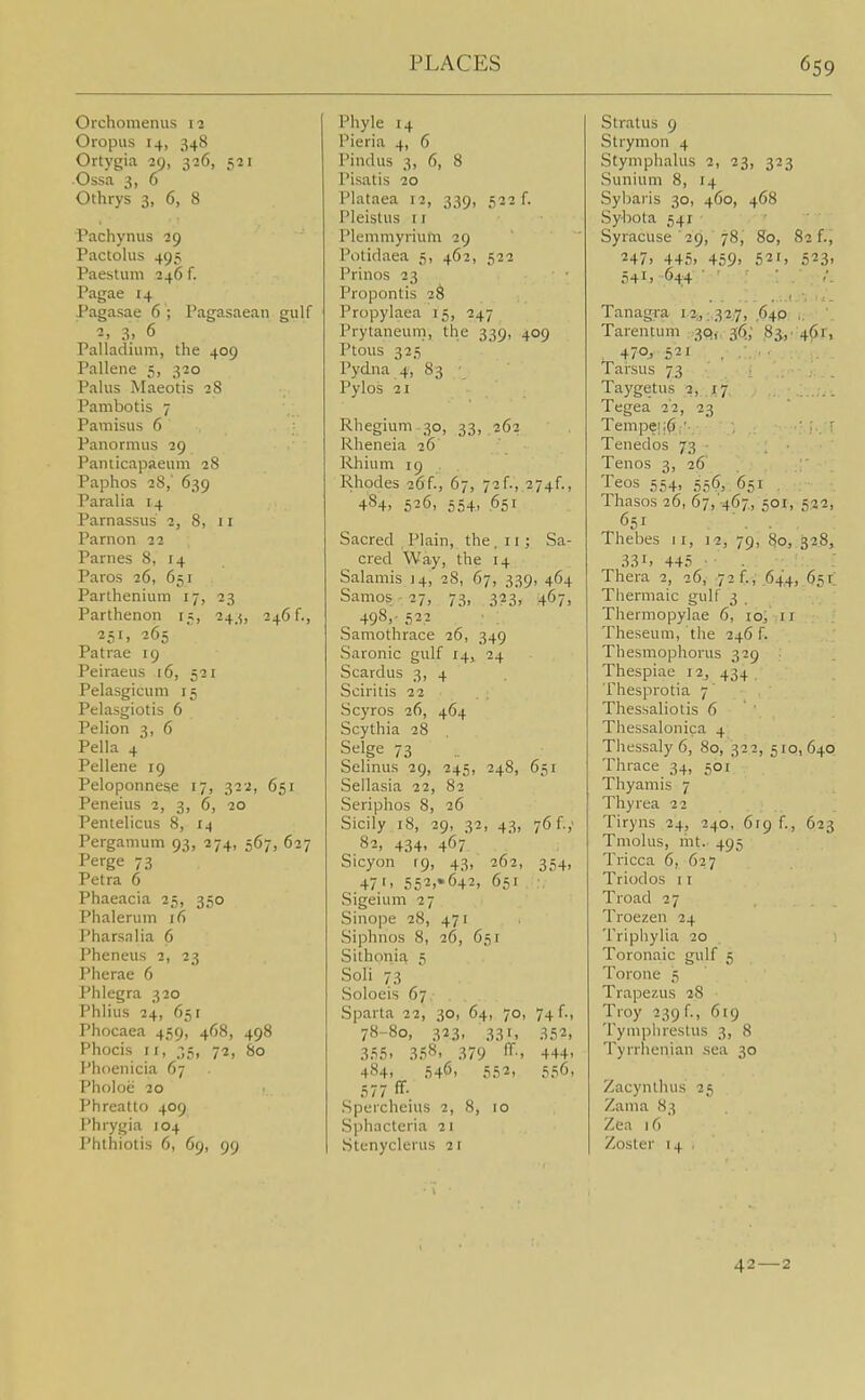 Orchomenus li Oropus 14, 348 Ortygia 29, 326, 521 ■Ossa 3, o Othrys 3, 6, 8 Pachyniis 29 Pactolus 495 Paestum 246 f. Pagae 14 Pagasae 6 ; Pagasaean gulf 2. 3.. 6 Palladium, the 409 Pallene 5, 320 Palus Maeotis 28 Pambotis 7 Pamisus 6 Panormus 29 Paiuicapaeum 28 Paphos 28,' 639 Paralia 14 Parnassus 2, 8, 11 Parnon 22 Parnes 8, 14 Paros 26, 651 Parthenium 17, 23 Parthenon 15, 243, 246 f., ■251. 265 Patrae 19 Peiraeus 16, 521 Pelasgicum 15 Pelasgiotis 6 Pelion 3, 6 Pella 4 Pellene 19 Peloponnese 17, 322, 651 Peneius 2, 3, 6, 20 Pentelicus 8, 14 Pergamum 93, 274, 567, 627 Perge 73 Petra 6 Phaeacia 25, 350 Phaleruin 16 Pharsnlia 6 Pheneus 2, 23 Pherae 6 Phlegra 320 Phlius 24, 651 Phocaea 459, 468, 498 Phocis II, 35, 72, 80 Phoenicia 67 Pholoe 20 Phreatto 409 Phrygia 104 Phthiotis 6, 69, 99 Phyla 14 Pieria 4, 6 Pindus 3, 6, 8 Pisatis 20 Plataea 12, 339, 522 f. Pleistus 11 Plemmyrium 29 Potidaea 5, 462, 522 Prinos 23 Propontis 28 Propylaea 15, 247 Prytaneum, the 339, 409 Ptous 325 Pydna 4, 83 Pylos 21 Rhegium 30, 33, 262 Rheneia 26 Rhium 19 . Rhodes 26f., 67, 72f., 274^, 484> 526, 554, 651 Sacred Plain, the ,11; Sa- cred Way, the 14 Salamis 14, 28, 67, 339, 464 Samos - 27, 73, 323, 467, 498,- 52? Samothrace 26, 349 Saronic gulf 14, 24 Scardus 3, 4 Sciritis 22 Scyros 26, 464 Scythia 28 Selge 73 Selinus 29, 245, 248, 651 Sellasia 22, 82 Seriphos 8, 26 Sicily 18, 29, 32, 43, 76 f.,' 82, 434, 467 Sicyon [9, 43, 262, 354, 47'' 552.»642, 651 Sigeium 27 Sinope 28, 471 Siphnos 8, 26, 651 Sithonia 5 Soli 73 Soloeis 67 Sparta 22, 30, 64, 70, 74 f., 78-80, 323, 331, 352, 355. 35*^' 379 444- 484, 546, ,552, 556, 577 ff- Speicheius 2, 8, 10 Sphacteria 21 Stenyclerus 21 Stratus 9 Strymon 4 Styniphalus 2, 23, 323 Sunium 8, 14 Sybaris 30, 460, 468 Sybota 541 Syracuse ■ 29, 78, 80, 82 f., m, 445> 459' 521, 523' 541. 644 • ■ • . Tanagra 12,,:,32j7, ,640: i-. '. Tarenlum SOf, 36.,' .83;,■ ^^'J', . 470j 521 . .'. ■ • Tarsus 73 Taygetus 2, 17 Tegea 22, 23 Tempe|;6:'-. . ' ' Tenedos 73 Tenos 3, 26 Teos 554, 55(^, 651 Thasos 26, 67, 467, 501, 522, 651 Thebes 11, 12, 79, 80, 328, 33I' 445 ■ ■ Thera 2, 26, 72 f., 644, 65r Thermaic gulf 3 Thermopylae 6, lo, 11 Theseum, the 246 f. Thesmophorus 329 Thespiae i2j 434 Thesprotia 7' Thessaliotis 6 Thessalonica 4 Thessaly6, 80, 322, 510,640 Thrace 34, 501 Thyamis 7 Thyrea 22 Tiryns 24, 240, 619 f., 623 Tniolus, lilt.. 495 Tricca 6, 627 Triodos 11 Troad 27 Troezen 24 Tripliylia 20 Toronaic gulf 5 Torone 5 Trapezus 28 Troy 239 f., 619 Tymphrestus 3, 8 Tyrrhenian sea 30 Zacynlhus 25 Zama 83 Zea 16 Zoster 14 , 42—2
