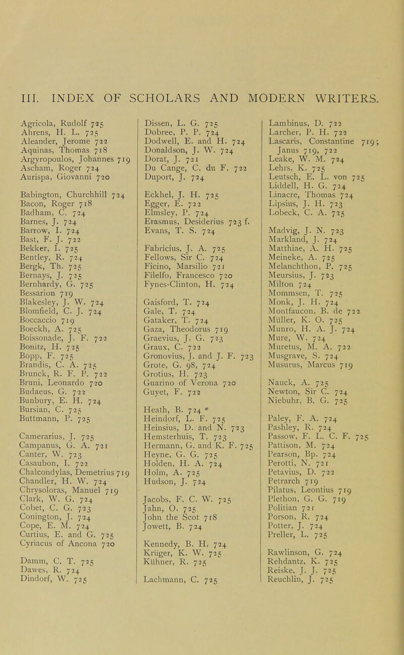 Agricola, Rudolf 725 Alirens, PI. L. 725 Aleander, Jerome 722 Aquinas, Thomas 718 Argyropoulos, Johannes 719 Ascham, Roger 724 Aurispa, Giovanni 720 Babington, Churchhill 724 Bacon, Roger 718 Badham, C. 724 Barnes, J. 724 Barrow, I. 724 Bast, F. J. 722 Bekker, I. 725 Bentley, R. 724 Bergk, Th. 725 Bernays, J. 725 Bernhardy, G. 725 Bessarion 719 Blakesley, J. W. 724 Blomfield, C. J. 724 Boccaccio 719 Boeckh, A. 725 Boissonade, J. F. 722 Boriitz, H. 725 Bopp, F. 725 Brandis, C. A. 725 Brunck, R. F. P. 722 Bruni, Leonardo 720 Budaeus, G. 722 Bunbury, E. H. 724 Bursian, C. 725 Buttmann, P. 725 Camerarius, J. 725 Campanus, G. A. 721 Canter, W. 723 Casaubon, I. 722 Chalcondylas, Demetrius 719 Chandler, H. W. 724 Chrysoloras, Manuel 719 Clark, W. G. 724 Cobet, C. G. 723 Conington, J. 724 Cope, E. M. 724 Curtius, E. and G. 725 Cyriacus of Ancona 720 Damm, C. T. 725 Dawes, R. 724 Dindorf, W. 725 Dissen, L. G. 725 Dobree, P. P. 724 Dodwell, E. and H. 724 Donaldson, J. W. 724 Dorat, J. 721 Du Cange, C. du F. 722 Duport, J. 724 Eckhel, J. H. 725 Egger, E. 722 Elmsley, P. 724 Erasmus, Desiderius 723 f. Evans, T. S. 724 Fabricius, J. A. 725 Fellows, Sir C. 724 Ficino, Marsilio 721 Filelfo, Francesco 720 Fynes-Clinton, H. 724 Gaisford, T. 724 Gale, T. 724 Gataker, T. 724 Gaza, Theodoras 719 Graevius, J. G. 723 Graux, C. 722 Gronovius, J. and J. F. 723 Grote, G. 98, 724 Grotius, H. 723 Guarino of Verona 720 Guyet, F. 722 Heath, B. 724 • Pleindorf, L. F. 725 Pleinsius, D. and N. 723 Hemsterhuis, T. 723 Plermann, G. and K. F. 725 Heyne, G. G. 725 Molden, H. A. 724 Holm, A. 725 Hudson, J. 724 Jacobs, F. C. W. 725 Jahn, O. 725 John the Scot 7r8 Jowett, B. 724 Kennedy, B. H. 724 Kriiger, K. W. 725 Kiihner, R. 725 Lachmann, C. 725 Lambinus, D. 722 Larcher, P. H. 722 Lascaris, Constantine 719; Janus 719, 722 Leake, W. M. 724 Lehrs, K. 725 Leutsch, E. L. von 725 Liddell, H. G. 724 Linacre, Thomas 724 Lipsius, J. H. 723 Lobeck, C. A. 725 Madvig, J. N. 723 Markland, J. 724 Matthiae, A. H. 725 Meineke, A. 725 Melanchthon, P. 725 Meursius, J. 723 Milton 724 Mommsen, T. 725 Monk, J. H. 724 Montfaucon, B. de 722 Mulier, K. O. 725 Munro, H. A. J. 724 Mure, W. 724 Muretus, M. A. 722 Musgrave, S. 724 Musurus, Marcus 719 Nauck, A. 725 Newton, Sir C. 724 Niebuhr, B. G. 725 Paley, F. A. 724 Pashley, R. 724 Passow, F. L. C. F. 725 Pattison, M. 724 Pearson, Bp. 724 Perotti, N. 721 Petavius, D. 722 Petrarch 719 Pilatus, Leontius 719 Plethon, G. G. 719 Politian 721 Person, R. 724 Potter, J. 724 Preller, L. 725 Rawlinson, G. 724 Rehdantz, K. 725 Reiske. J. J. 725 Reuchlin, J. 725