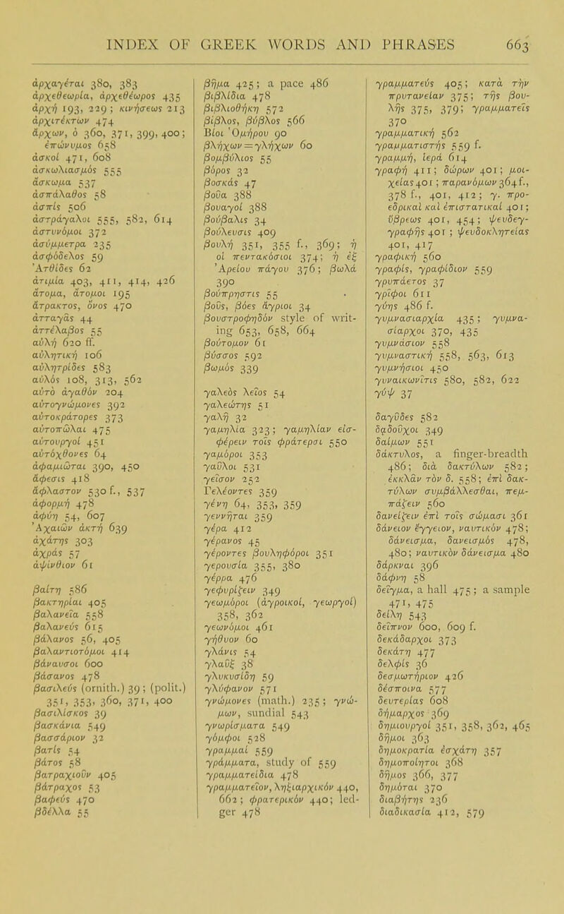apxay^rai 380, 383 dpxeSewpia, apxeO^(apos 435 dpx'^ 193, ■2'29 ; Kifqaeiiis ■213 apx^rinTiov 474 dpxiof, 6 360, 371, 399, 400; eirwvvfjLO'i 658 do■^'o^ 471, 608 d(rKtoXia<rju6s 555 dcKoifia 537 da7rdXa<^os 58 dffTris 506 darpdyaXoi 555, 582, 614 do'Tiii'6/iot 372 acrvfifierpa. 235 d(7065eXos 59 'Ardides 62 drt/ita 403, 411, 414, 426 aro/jLa, drofioi 195 drpaKTOs, ovos 470 drraYas 44 drT^\a/3os 55 auXij 620 ff. aii\T]TiKri 106 av\T]TpL5es 583 oi)X6s 108, 313, 562 auTO dYo^Av 204 avToyvu}/ji.op€$ 392 avTOKpcLTopes 373 ai)ro7rcjXat 475 aOroii/ryoi 451 ai)r6x<^oves 64 d<pa/j.LS)rai 390, 450 d^ecis 418 a^Xaa-roc 530 f., 537 d<pop/jLri 478 d</)i/r; 54. _ 607 Axtfi aKT'^ 639 dxdrvs 303 dxpds 57 drf/ivdioi' 61 /3ai777 586 §aKT7fplaLL 405 ^oKaveia 558 jSaXacci^s 615 pd\ayos 56, 405 Pa\avTWT6p.oi 414 pdvavaoL 600 pdaavos 478 /SacrtXei/s (ornith.) 39 ; (polit.) 35'. 353' 3'5o, 37'. 400 pa(n\i<TKOi 39 PacrxdvLa 549 ^aaadpiov 32 ^ar/s 54 /3dros 58 ^arpaxioCi' 405 pdrpaxos 53 patpeijs 470 /35AXa 55 ^ij/ia 425; a pace 486 /3i/3X/5£a 478 ^ifiXcoOriKr) 572 (3t/3Xos, ^i;/3Xos 566 B/ot 'O/M'fjpov 90 pXrjx'^f — y^VX'^'' 60 jSo/x^i^Xios 55 /3(5/)os 32 /SocTKds 47 (SoCa 388 ^ovayol 388 ^ov^aXis 34 Pov\ev<ns 409 ^ouXi} 351, 355 f., 369; 7; oi 7rei'Ta)f6(r(oi 374; 'Apelou wdyov 376; /3coXd 390 /3oi/7rp7)(7r(s 55 |3oCs, /36es AypioL 34 povaTpo(f)-qS6v style of writ- ig 653, 658, 664 ^oiTO/xov 61 fi6<T<Tos 592 /3o;^os 339 7aXe6s Xeios 54 7aXea)T'))s 51 7aX^ 32 yafxrjXia 323; yafji.T]\iav eia- (pipeiu Toh (ppdrepai 550 yafxdpoi 353 7aOXot 531 7era'oi' 252 rtX^ocres 359 7^/ 64, 353, 359 7^1-^^701 359 7^pa 412 yipavos 45 yipovres (iov\T]<pdpoL 351 yepova-La 355, 380 7^ppa 476 ye(j>vpl^eiv 349 7€u)/i6pot {dypoiKol, yeupyol) 358. 362 yeu)v6iJ,0L 461 yildvov 60 7Xdi'ts 54 7XaOf 38 yXvKvalOT) 59 yXt'xpavov ,^71 yvdinove'! (math.) 235; 7;'iti- piwc, sundial 543 yvcoplap-ara 549 ybiX(poL 528 ypafxixai 559 ypdp.p.aTa, study of 559 7pap.|U.aTei5ia 478 ypap-p-aTeiov, \y)i;iapxi-K6v 440, 662; (pparepiKdu 440; led- ger 478 ypa/J.fJ,areiis 405; /card r-Jj;' TrpvTavelav 375; tt^s /3ou- 375. 379; ypaM-Mareh 370 ypannariKr^ 562 ypaM/J-a.TtaT'/ii 559 f. ypa/j,n7j, iepd 614 ypa(pr) 411; Swpuiv 401 ; ^uoi- Xeias40i ; TrapavA/^tov 364f., 378 f., 401, 412 ; 7. Trpo- edpiKul Kal iTTLaraTLKal 401; ii^pem 401, 454; \^(vSey- ypa<prjs ^oj ; \f/evSoK\rjTeiai 40t, 417 ypatpiKTi 560 ypoLcpli, ypa<p[5iov 5,59 ypvTrderos 37 ypl^oi 611 7iJ7;s 486 f. yvpLvaaiapx^oi- 435; yv/j.va- aiapxot 370, 435 yvp-vdaiov 558 yvp,vaiTTiKi) 5,58, 563, 613 yvfxvqaLOL 450 7uvatKUJ'rris 580, 582, 622 71^1/' 37 5a705es 582 Si^iSoOxoi 349 SalfJLuiv 551 Sd/fTiiXot, a finger-breadth 486; 5id 5axri)Xi<)v 582; tKKKdv rbv 5. 558; eiri 5aK- TiiXtoc (TVfj.^dWecrdaL, Tre/j.- Trdfeic 560 8avell^eiv eirl toTs (TJifJ.a(Ti 36 r 5d;'eioi' ^76101', vavTiKov 478; ddpeifffia, Saveicr/x6^ 47^. 480; J'anri/v'di' 5dveicr/J.a 480 SdpKvai 396 Sdc^t'?; 58 deiyfia, a hall 475 ; a sample 47') 475 Sta?; 543 5e?7ri'o;' 600, 609 f. deKddapxoi- 373 Sexdr?; 477 5eX(/>is 36 Seap.WT-qpiov 426 o^airoiva 577 8evTeplas 608 OTj/xapxos 369 d-np.iovpyoL 351, 358, 362, 465 363 SrifMOKparla i^xdrij 357 dr]pLOTroLr]Toi 368 577POS 366, 377 dripidTai 370 StajSvjTJjs 236 SiaSiKaala 412, 579