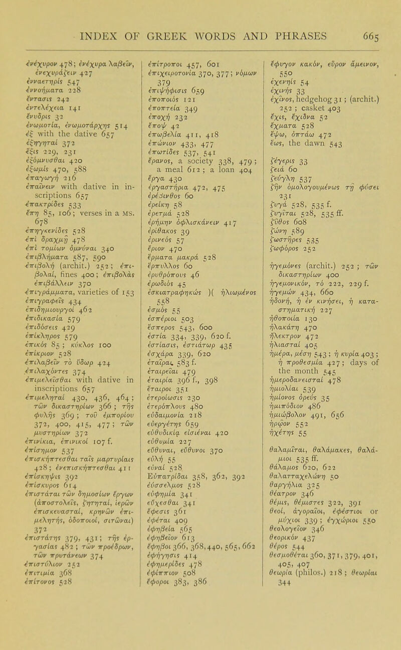 ^f^X/* 478; fv^xi'Pi ^o/Seti', (vexvpd^etv 427 ivvaertjpis 547 ivvo-qixwra 238 ivreX^xftO' 141 lvv5pis 32 ivdJixoTla, evu)fj.OTdpXfi^ 514 ^1 with the dative 657 4'mTai 372 i^ts 229, 231 e^dfivvadai 420 ^^oj/tfs 470, 588 iirayiiiyT} 216 fTratyeti' with dative in in- scriptions 657 AiraKTpiSe% 533 im] 85, 106; verses in a MS. 678 i-w7)yKevi5et 528 ^7ri 5paxM-V 478 cttJ TOfj.i(jjv o/Mvuvai 340 iTri^XrinaTa 587, 590 €7rij3o/\T? (archit.) 252 ; ^tti- PoXal, fines 400; eTrtjSoXas eiri^d.W(Lv 370 ^irLfpd/j,fj.a,Ta, varieties of 153 iiri.ypa<peis 434 iiridrjuiovpyoi 462 iiridiKaala 579 ^7ri66(reis 429 eirLKXTjpoi 579 €7ri/c6s 85 ; kukXos 100 iriKpiov 528 ^TiXapecv TO iiSuip 424 .^TTiXaxiifres 374 ^TTLfieXeiffdac with dative in inscriptions 657 iirLfi.eXt)Tai 430, 436, 464 ; Taji/ SiKaarrtpidiv 366 ; t-^s 0i;X^s 369 ; ToO ip-iroplov 372, 400, 415, 477 ; rail' IJ.V(TTr)piiiiv 372 (TTivlKia, iiriviKOL 107 f. iTTl<jr)ixov 537 iTrKTKiiwTeffOaL rah p-aprvplais 428 ; ^veTTLaK-qiTTeadai 41 I iirlaK-ri\pi% 392 iirlaKvpos 6t4 iwiaTiXTai tG)v S-qixoaliav tpyujv (airodToXtii, ^■qT7)Tal, iepdv ^TTicrKtvaffTal, KprjvCiv (ttl- fieXTjTrji, odoiroiol, (nTdvai) eTricrTdTT]s 379, 431; t'^s ^/)- 7a<rias 482 ; Tiii' irpoiSpiov, tCiv irpvrdveoiv 374 ^7ri(7Ti}\toi' 252 diriTLula 368 iirlrovos 528 irriTpoiroi 457, 601 iTTLx^Lporovla 370, 377; vb)j,wv eiroiroios 121 ^TroTTTela 349 eVox'^ 232 ^TTOl/' 42 fTrw/JeXia 411, 418 exiivtof 433, 477 eirurlSes 537, 541 ^fpacor, a society 338, 479 ; a meal 612 ; a loan 404 ^/J7a 430 ipyaar-qpia. 472, 475 ipidivdoi 60 epekij^ 58 i per fid 528 tp-qixriv dtpXicrKaviiv 417 ipidaKos 39 e/5i;'e6s 57 ^/3lO</ 470 ipfxaTa jxaKpd 528 tpTTvXXoi 60 epvdpdirovs 46 ipwSLos 45 ecji'tarpa^TjKcis )( rfXiwiiivoi , 558 e(7-/;t6s 55 icnripLot 503 'icrirepos 543, 600 eo-Wa 334, 339, 620 f. euriacTiS, ecTTLdriop 435 iaxdpa 339, 620 eTa?pai, 583 f. eraipetaL 479 eraipla 396 f., 398 iTcupoL 351 eTepoloicni 230 erepdirXovf 480 evdai/xovla 218 evepy^Tris 659 evdvSiKlg. elaiivai 420 evdvixia. 227 ef^ucat, eiidvvoi 370 ei)X^ 55 fycai 528 Ei/TraTpiSat 358, 362, 392 iiaaeXp.os 528 eu(pTi/u.la 341 e<ixeadaL 34I Repeats 361 i<l)^Tai 409 ^ipTj^elop 613 ?(j>riPoi 366, 368,440, 565, 662 ^(prjyrjaii 414 i(l>riix(pLit% 478 itpliririov 508 ^9io/)ot 383, 386 ^(pvyov KaKbv, eSpov dpLeivov, 550 exe!?'? 54 ^X;;^' 33 ex'i'os, hedgehog 31 ; (archit.) 252 ; casket 403 ^X«, ^X'Si'a 52 IXl^^Ta 528 ^ii^a), (jTrrda) 472 ?(DS, the dawn 543 i-^7e/3if 33 fetd. 60 i-eiJyXTj 537 f'^;' ofjLoXoyovfi^vus tq <p\'iaei 23' fuyd 528, 535 f. fi/YiTat 528, 535 ff. fCSos 608 i'uivjy 589 fojo-T^/jfr 535 i;oj(p6poi 252 i)yep.6ves (archit.) 252 ; tcji/ diKa<rTr]pl(jiv 400 ■fiyep-oviKOV, to 222, 229 f. ijyeixdiv 434, 660 TjdovTj, i] ev KivifjaeL, ij Kara- aTTifj.a.TLK'fi 227 Tjdoiroila 130 TiXcLKaTT] 470 ijXeKTpov 472 ■ijXia<TTaL 405 I7^t^pa, //^o-t; 543 ; ^ /cupia 403 ; TTpodeaixla. 42 7 ; days of the month 545 7jfJiepo8af€L(TTal 478 17/iioX/ai 539 i)lxLovo'S dpe\js 35 TjlJLLwbSiOV 486 TUXiuifioXov 491, 656 WVO 552 ijX^TJ/s 55 daXa/uraL, daXdfiaKes, 6aXd- /^'■oi- 535 ff- ddXa/jLO! 620, 622 daXaTTaxfXJiVTi 50 OapyqXia, 325 diarpou 346 S^/Uif, dip.uTTei 322, 391 Oeoi, d70/3a£0t, i<f>iaTioi or Mi'X'o^ 339; iyx'^p'-o'- 550 deoXoyetov 346 OeopLKdv 437 <?^/)os 544 0e<T/xoe^Tai 360, 371, 379, 401, 405> 407 detapia (philos.) 218 ; Oewplai .^44