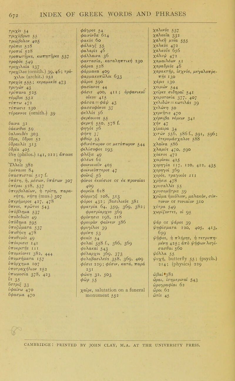 Tpix's 54 TpLU)fio\oV 405 TpoTTLS 528 TpOTTol 528 Tpo-irwTTjpes, KWFTjT^pes 537 T/3O06S 549 rpox'Xos (ornith.) 39, 46; rp6- XiXoi (archit.) 252 rpox^^ 555 ; K€pa/J.iK6s 473 rpvytliv 43 rpiiTra^'a 525 Ti5/i/3or 552 rtJTrro) 472 TUTTwaLi 230 Tiypaci'os (ornith.) 39 Saiva 32 vcLKivdos 59 vaXoeiS^i 303 i!5pa, i)5/)os 52 vdpavXLs 313 i!'6pfa 405 0X17 (philos.) 141,212; aTTotos 229 'TXXeis 382 vfjL^vaios 84 vvaaiTLffTai 5 17 f- {nrdrri, 17, ixiauv, virdToov 307 vnipai 528, 537 vweppoXaLoiv, tj TpiTt}, irapa- vrjTrj, vrjTTi (mus.) 307 virepri/xepos 427, 478 Otti-os, TrptDros 543 vir6^\rjtJ.a 537 i^TTOoeSiois 49 VTr6Srifx.a 595 UTTofti/iara 537 virodrjKT] 478 VTro6vfj.ls 49 VTrdKpiais 141 VirOKpiTTjS 11 [ vxofxdoves 382, 444 virofj.V7jiJ.aTa 157 virdpxv/^o. 107 VTroTpaxv^iou 252 VTTw/jLOffLa 378, 423 Ss 35 ^'^'P'f 33 vipalvo} 470 iicpacrfxa 470 .^d7pos 54 (paivLvSa 614 ipaKds 60 <pd\ay^ 55 ipaXapis 46 </>dXXau'a 36 (pavraala, KaraXT^TTTtKi} 230 ipdpea 528 (jyapfxaKa 409 (papfiaKOTTuiXoi 633 (pdpos 590 ^acriavos 44 (pdais 400, 411 ; op^aviKov otKov 415 (pdaaa = (pdip 43 <j)a(r<To<p6vos 37 <pe\\6s 56 lj>€pi0LK0S 55 ^iep-^ 550, 578 f. (t>ijy6s 56 017^ 37 ^0ei/5 55 (pdLvdwwpov or ixeTbirwpov 544 ^iXocro0os 193 (p\4^Ls 49 (pX^us 61 (pOlVlKtOVV 405 tpoLVLKbirrepos 47 (poivL^ 56 (pdvos €Ko6crLos or e/c Trpovoias 409 tpopeia 618 <t>bpixLyi 108, 313 0(5pos 432; /3acrtXiK6s 381 ipparpLa 64, 359, 369, 382; (pparpLapxos 369 ^povTjaiS 198, 218 (ppovpdv (paLvetv 386 ^pu7iXos 39 0P'^'; 53 <PvkLs 54 0uXa£ 358 f., 366, 369 (pvXaKaL 543 (pijXapxoi 369, 373 cpvXo^aaLXeis 358, 369, 409 (pijais 229; (piaiv, Kara, irapd 231 0toK?7 32, 503 Vi'^P 55 Xatpe, salutation on a funeral monument 552 XoXii-is 537 XaX/ceta 332 XaX/cT) ML'ta 555 XaX/cds 472 XaX/coOs 656 XdXui/' 472 XO-tiouXiuiv 51 X^i-pcSpids 46 XapaKT-qp, Icrxvbs, /j.eyaXoirpe- Trrjs 130 Xdpis 130 Xei/i'i*' 544 Xf'pes aibripaL 541 XeipoTona 377, 40? XeXiSdiv — KioTLXds 39 XfXdivi) 50 Xepy^rts 470 Xipvt-^o- viixeiv 341 X^ 47 Xi/iaipa 34 XiTwv 556, 586 f., 591, 596; iTepofj.d(TXo.Xos 588 XXatfa 586 xXa/xvs 470, 590 Xbavoi 472 Xoiplvai 425 Xopvy^a. 117, 120, 412, 435 xopvyoi 369 Xopos, TpayLKos ill Xp^o-ts 478 XpvaaXXls 55 Xpycrofxypis 39 X/5<3/iti ii/u,i6Xiov, /j.aXaK6v, civ- Tovov or rovialov 310 Xt^T-pa 549 Xoipi^ovres, oi 95 i^dp or \pdpoi 39 \f/ri<f>iap.aTa 220, 405, 413, ^659 \j/Ti(t>os, rj rrXripij!, i) Terpvirr]- fxivr] 42 5 ; d7r6 \p7i<ptj}v \oyi- aaadai 560 ^i5XXa 55 \i'iiX')^, butterfly 55; (psych.) 214; (physics) 229 ti/Sai ♦382 tSpai, IffTifiepival 543 ihpoypa<piai 62 tSpoi 62 ciris 45 Cambridge: printed by john clay, m.a. at the university press.