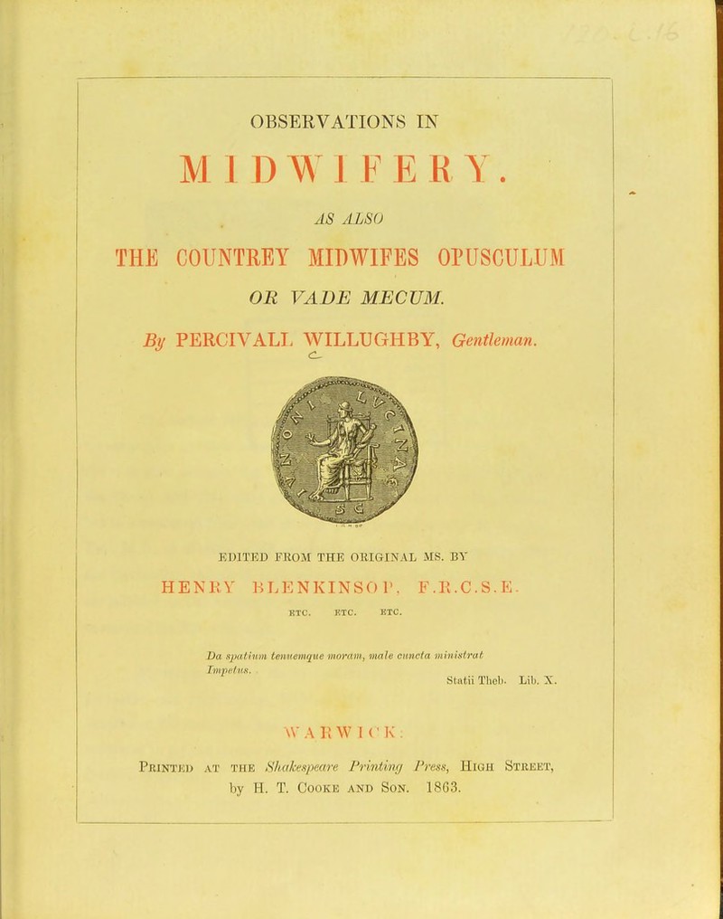 MIDWIFERY. AS ALSO THE COUNTREY MIDWIFES OPUSCULUM OR VADE MECUM. By PERCIVALE WILLUGHBY, Gentleman. EDITED FROM THE ORIGINAL MS. BY HENEV KLENKINSOr, F.R.C.S.E. HTC. ETC. ETC. Da spatiurn tetvuemque moram, male cimcia ministrat Impetim. . Statii Thcl). Lib. X. W A R W I (' K . Printki; at the Shake.ipeare Printincj Press, High Street, by H. T. Cooke and Son. 1803.