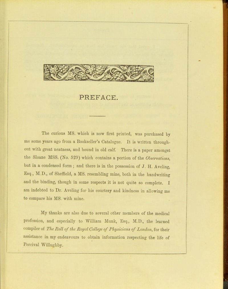 PREFACE. The curious MS. which is now first printed, was purchased by me some years ago from a Boolcseller's Catalogue. It is written through- out with great neatness, and bound in old calf. There is a paper amongst the Sloane MSS. (No. 529) which contains a portion of the Observations, but in a condensed form; and there is in the possession of J. H. Aveling, Esq., M.D., of Sheffield, a MS. resembling mine, both in the handwriting and the binding, though in some respects it is not quite so complete. I am indebted to Dr. Aveling for his coiu:tesy and kindness in allowing me to compare his MS. with mine. My thanks are also due to several other members of the medical profession, and especially to William Munk, Esq., M.D., the learned compQer of The Roll of the Royal College of Physicians of London, for their assistance in my endeavours to obtain information respecting the life of Percival Willughby.