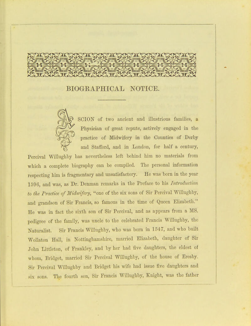 BIOGRAPHICAL NOTICE. SCION of two ancient and illustrious families, a Physician of great repute, actively engaged in the practice of Midwifery in the Counties of Derby and Stafford, and in London, for half a century, Percival Willughby has nevertheless left behind him no materials from which a complete biography can be compiled. The personal information respecting him is fragmentary and unsatisfactory. He was born in the year 1596, and was, as Dr. Denman remarks in the Preface to his Introduction to the Practice of Midwifery, one of the six sons of Sir Percival Willughby, and grandson of Sir Francis, so famous in the time of Queen Elizabeth. He was in fact the sixth son of Sir Percival, and as appears from a MS. pedigree of the family, was uncle to the celebrated Francis Willughby, the Naturalist. Sir Francis Willughby, who was born in 1547, and who built Wollaton Hall, in Nottinghamshire, married Elizabeth, daughter of Sir John Littleton, of Frankley, and by her had five daughters, the eldest of whom, Bridget, married Sir Percival Willughby, of the house of Eresby. Sir Percival Willughby and Bridget his wife had issue five daughters and six sons. The fourth son, Sk Francis Willughby, Knight, was the father