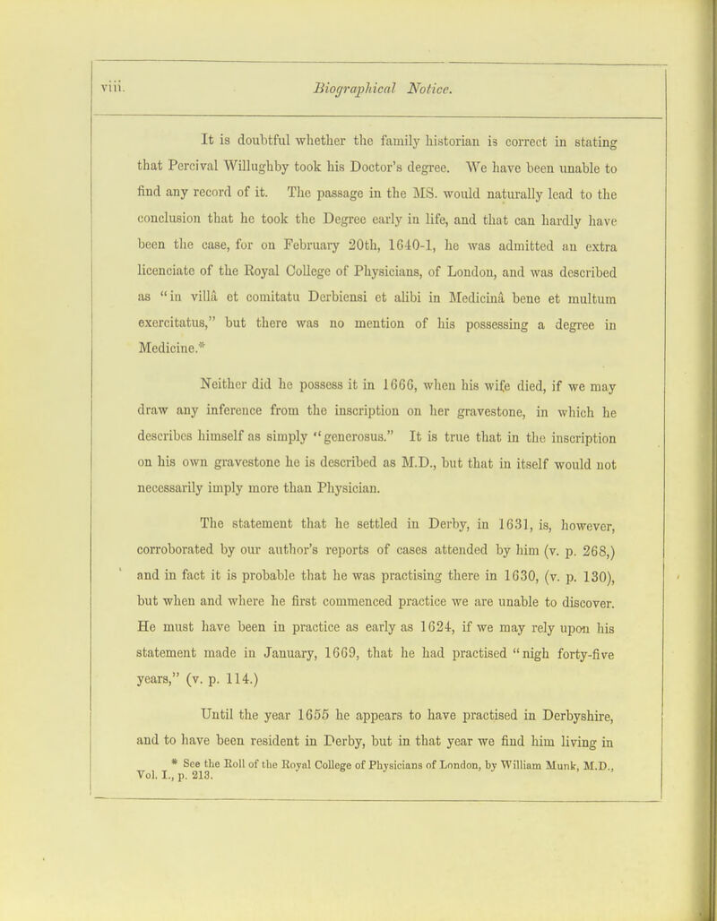 It is doubtful whether the family historian is correct in stating that Percival Willughby took his Doctor's degree. We have been unable to find any record of it. The passage in the MS. would naturally lead to the conclusion that he took the Degree early in life, and that can hardly have been the case, for on Februaiy 20th, 1640-1, he was admitted an extra licenciate of the Royal College of Physicians, of London, and was described as in villa et comitatu Derbiensi et alibi in Medicina bene et multum exercitatus, but there was no mention of his possessing a degree in Medicine.* Neither did he possess it in 1666, when his wife died, if we may draw any inference from the inscription on her gravestone, in which he describes himself as simply generosus. It is true that in the inscription on his own gravestone he is described as M.D., but that in itself would not necessarily imply more than Physician. The statement that he settled in Derby, in 1631, is, however, corroborated by our author's reports of cases attended by him (v. p. 268,) and in fact it is probable that he was practising there in 1630, (v. p. 130), but when and where he first commenced practice we are unable to discover. He must have been in practice as early as 1624, if we may rely upon his statement made in January, 1669, that he had practised nigh forty-five years, (v. p. 114.) Until the year 1655 he appears to have practised in Derbyshire, and to have been resident in Derby, but in that year we find him living in * See the Roll of tlie Boyal Colleere of Physicians of London, by William Munk, M.D . Vol. I., p. 213.