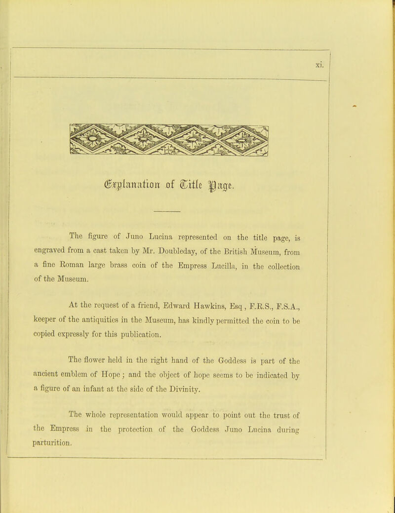 (^f|?lanatio iT of Citle J age. The figure of Juno Lucina represented on the title page, is engraved from a cast taken by Mr. Doubleday, of the British Museum, from a fine Roman large brass coin of the Empress Lucilla, in the collection of the Museum. At the request of a friend, Edward Hawkins, Esq , F.E.S., F.S.A., keeper of the antiquities in the Museum, has kindly permitted the coin to be copied expressly for this publication. The flower held in the right hand of the Goddess is part of the ancient emblem of Hope; and the object of hope seems to be indicated by a figure of an infant at the side of the Divinity. The whole representation would appear to point out the trust of the Empress in the protection of the Goddess Juno Lucina during parturition.