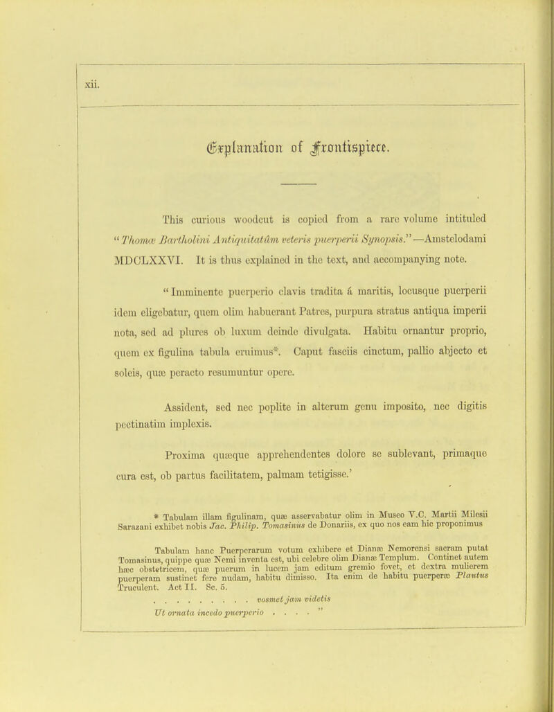 (g^l^lunation of Jfrontispiuc. This curious woodcut is copied from a rare volume intituled  Thoma; Jiartholini xlndquitatitvi veteiis piiei'perii Synopsis.—Amstelodami MDOLXXVI. It is thus explained in the text, and accompanying note.  Imminente puerperio clavis tradita k maritis, locusque puerperii idem cligcbatur, quem olini habucrant Patres, purpura stratus antiqua imperii nota, sed ad plurcs oli luxum deinde divulgata. Habitu ornantur proprio, quern ox figulina tabula cruimus*. Caput fasciis cinctum, pallio abjecto et soleis, quiB peracto resumuntur opere. Assident, sed nec poplite in alterum genu imposito, nec digitis poctinatim implexis. Proxima quajque apprehendentes dolore se sublevant, primaque cura est, ob partus facilitatem, palmam tetigisse.' * Tabulnm illam fignlinnm, quo; asservabatur olim in Museo V.C. Martii Milosii Sarazani exhibct nobis Jac. Fhilip. Tomasinus de Donariis, ex quo nos earn hie proponimus Tabulain banc Puerperariun votum eshibere et Dianre Nemorensi sacram putat Tomasinus, quiiipe quaj Ncmi invonta est, ubi cclebrc oUni Diana; Tcmplum. Continet autcm ha;c obstetricem. quo; pucrura in lucem jam oditum gremio fovet, et dextra muberem pucrperam sustinet fore nudom, habitu dimisso. Ita cnim do habitu puerperic Plautus Truculent. Act II. Sc. 5. vosmet Jam videtis TJt omata incedo puerperio , . . . 