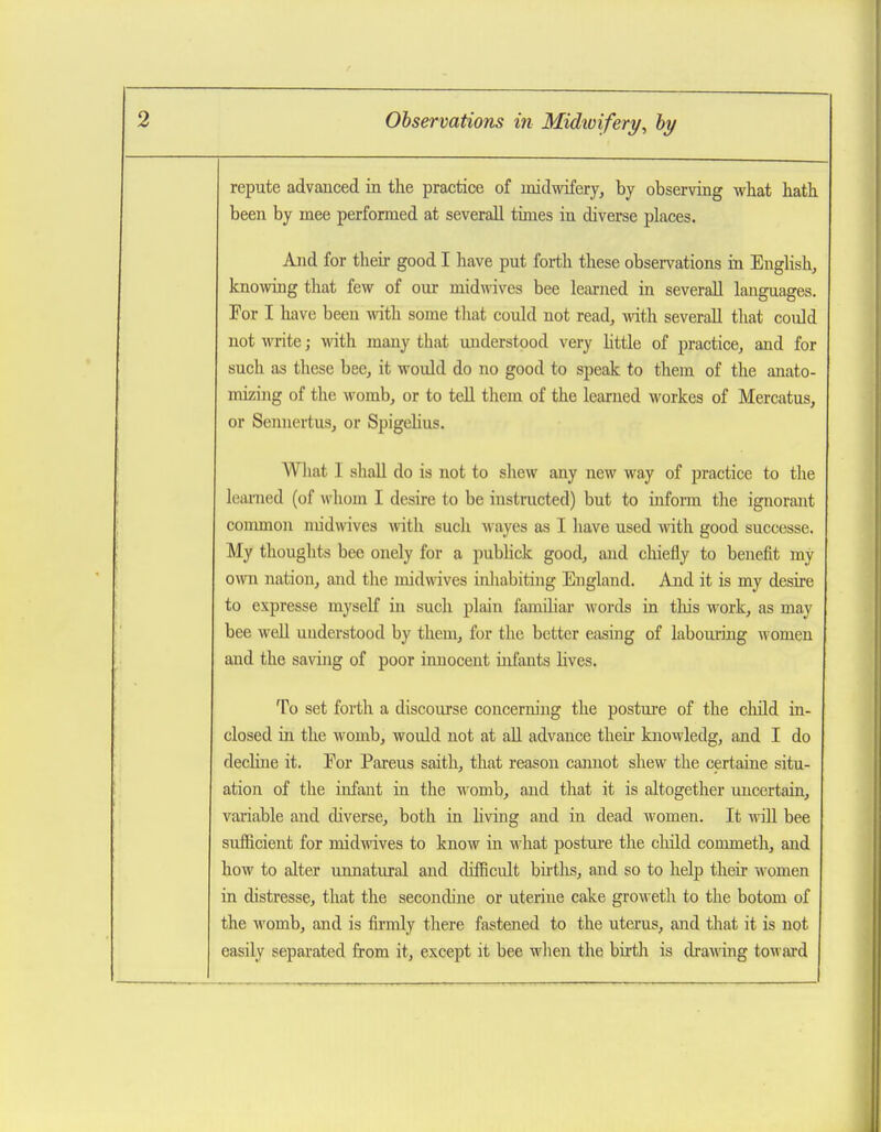 repute advanced in the practice of midwifery, by observing what hath been by mee performed at severall times in diverse places. And for their good I have put forth these observations in Enghsh, knowing that few of our midwives bee learned in severall languages. For I have been with some that could not read, -wdth severall that could not write; with many that understood very httle of practice, and for such as these bee, it would do no good to speak to them of the anato- mizing of the M^omb, or to tell them of the learned workes of Mercatus, or Sennertus, or Spigelius. What I shall do is not to shew any new way of practice to the learned (of whom I desire to be instructed) but to inform the ignorant conunon midwives Avith such wayes as I have used with good successe. My thoughts bee onely for a pubhck good, and cliiefly to benefit my own nation, and the midwives inliabiting England. And it is my desire to expresse myself in such plain familiar words in tliis work, as may bee well understood by them, for the better easing of labouring women and the sa\ang of poor innocent infants lives. To set forth a discourse concerning the posture of the child in- closed in the womb, would not at all advance theii- knowledg, and I do decline it. For Parens saith, that reason cannot shew the certaine situ- ation of the infant in the womb, and that it is altogether uncertain, variable and diverse, both in Hving and in dead women. It Avill bee sufficient for midwives to know in \vhat postm-e the cliild commeth, and how to alter unnatural and difficult births, and so to help then women in distresse, that the secondine or uterine cake groweth to the botom of the womb, and is firmly there fastened to the uterus, and that it is not easily separated from it, except it bee when the birth is drawing tow ard