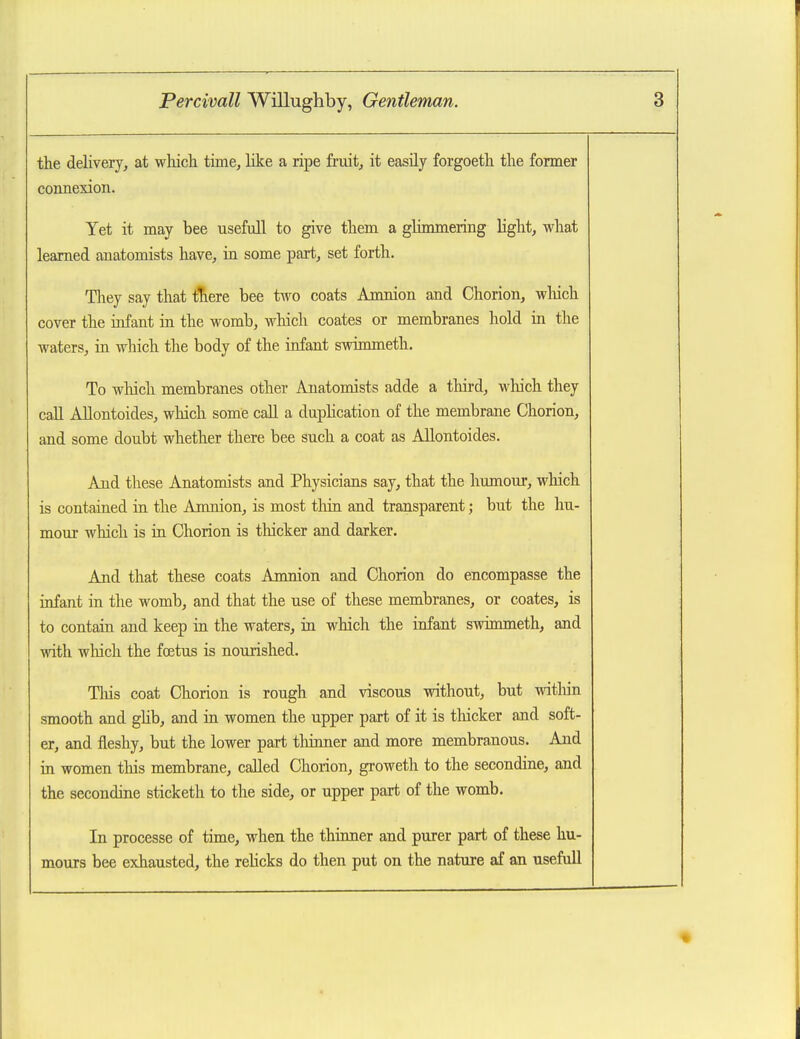 the delivery, at which time, like a ripe fruit, it easily forgoeth the former connexion. Yet it may bee usefull to give them a glimmering light, what learned anatomists have, in some part, set forth. They say that tTiere bee two coats Amnion and Chorion, wliich cover the infant in the womb, which coates or membranes hold in the waters, ia which the body of the infant swimmeth. To which membranes other Anatomists adde a third, wliich they call Allontoides, which some call a dupHcation of the membrane Chorion, and some doubt whether there bee such a coat as Allontoides. And these Anatomists and Physicians say, that the humour, wliich is contained in the Amnion, is most tliin and transparent; but the hu- mour which is in Chorion is tliicker and darker. And that these coats Amnion and Chorion do encompasse the infant in the womb, and that the use of these membranes, or coates, is to contain and keep in the waters, in which the infant swimmeth, and with which the foetus is nourished. Tliis coat Chorion is rough and viscous without, but witliin smooth and gUb, and in women the upper part of it is thicker and soft- er, and fleshy, but the lower part thinner and more membranous. And in women this membrane, called Chorion, groweth to the secondine, and the secondine sticketh to the side, or upper part of the womb. In processe of time, when the thinner and purer part of these hu- moirrs bee exhausted, the rehcks do then put on the nature af an usefull