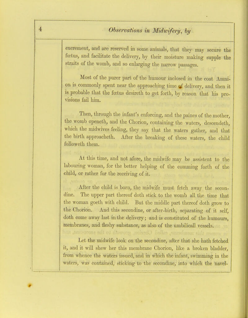 excrement, and are resei-ved in some animals, that they may secure the fcEtus, and facilitate the delivery, by their moistui-e making supple the straits of the womb, and so enlarging the naiTow passages. Most of the purer part of the humom- inclosed in the coat Amni- on is commonly spent near the approachijig time ftf dehvery, and then it is probable that the foetus desii-eth to get forth, by reason that his pro- visions fail him. Tiieu, through the infant's enforcing, and the paines of the mother, the womb opeueth, and the Chorion, containing tlie waters, descendeth, wliich the midwives feeling, they say that the waters gather, and that the birth approacheth. i\iter the breaking of these waters, the child followeth them. At tliis time, and not afore, the midwife may be assistent to the labourijig woman, for the better helping of the conmiing forth of the cliild, or rather for the receiving of it. After the child is born, the midwife must fetch away the secon- dine. The upper pai-t thereof doth stick to the womb all the time that the woman goeth with cliild. But the midtUe part thereof doth grow to the Clioi-ion. And tliis secondine, or after-bu-th, sepai-atuig of it self, doth come away last in the dehvery; and is constituted of the humom-s, membranes, and fleshy substance, as also of the umbihcaU vessels. Let the midwife look on'the secondine, after that she hath fetched it, and it wiU shew her this membrane Chorion, Kke a broken bladder, from whence the waters issued, and in which the infant, swimming in the waters, was contained, stickuig* to the secondine, into winch the navel-