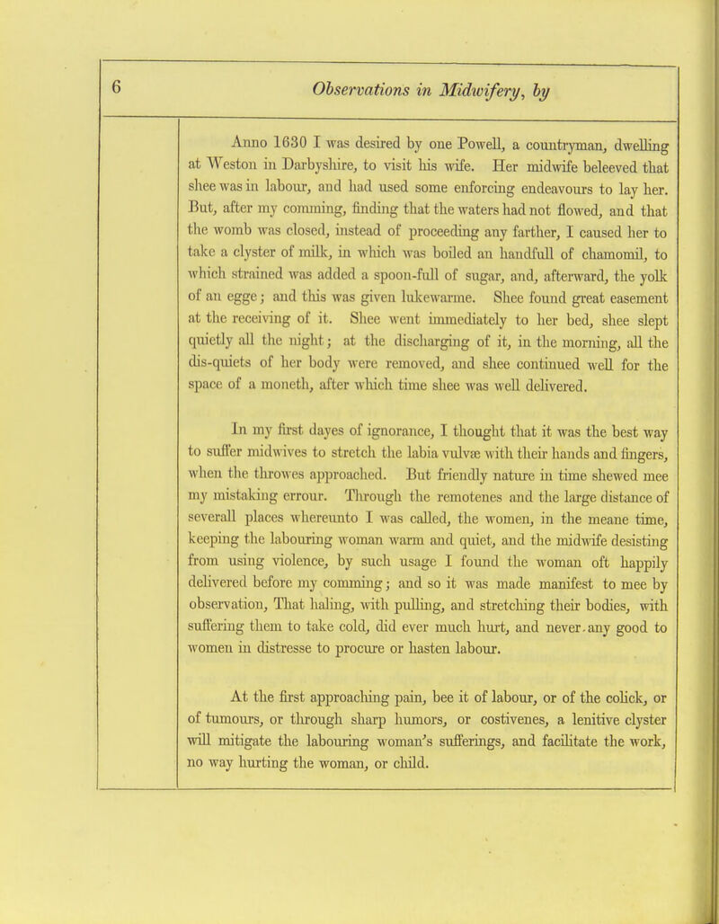 Anno 1630 I was desired by one Powell, a countryman, dwelling at Weston in Darbyslure, to visit his wife. Her midwife beleeved that sliee was in labour, and had used some enforcing endeavours to lay her. But, after my comming, finding that the waters had not floM^ed, and that tlie womb was closed, instead of proceeding any farther, I caused her to take a clyster of millv, in M'hich Avas boiled an handfidl of chamomil, to which strained was added a spoon-full of sugar, and, aftenvard, the yolk of an egge; and this was given lulcewai-me. Shee found great easement at the recei\ang of it. Shee went immediately to her bed, shee slept quietly all the night; at the discharging of it, in the morning, all the dis-quiets of her body were removed, and shee continued well for the space of a moneth, after which time shee was well deHvered. In my first dayes of ignorance, I thought that it was the best way to suft'er midwives to stretch the labia vulvae with then hands and fingers, when the tlirowes approached. But friendly nature in time shewed mee my mistaking errour. Tlirough the remotenes and the large distance of severall places whereunto I was called, the women, in the meane time, keeping the labouring woman warm and quiet, and the midwife desisting from using violence, by such usage I found the woman oft happily dehvered before my comming; and so it was made manifest to mee by observation. That haling, with pulling, and stretcliing their bodies, with suft'ering them to take cold, did ever much hiirt, and never.any good to women in distresse to procure or hasten labour. At the first approacliing pain, bee it of labour, or of the cohck, or of tumours, or tlu-ough sharp humors, or costivenes, a lenitive clyster win mitigate the labouring woman''s sufferings, and facditate the work, no way hurting the woman, or cliild.