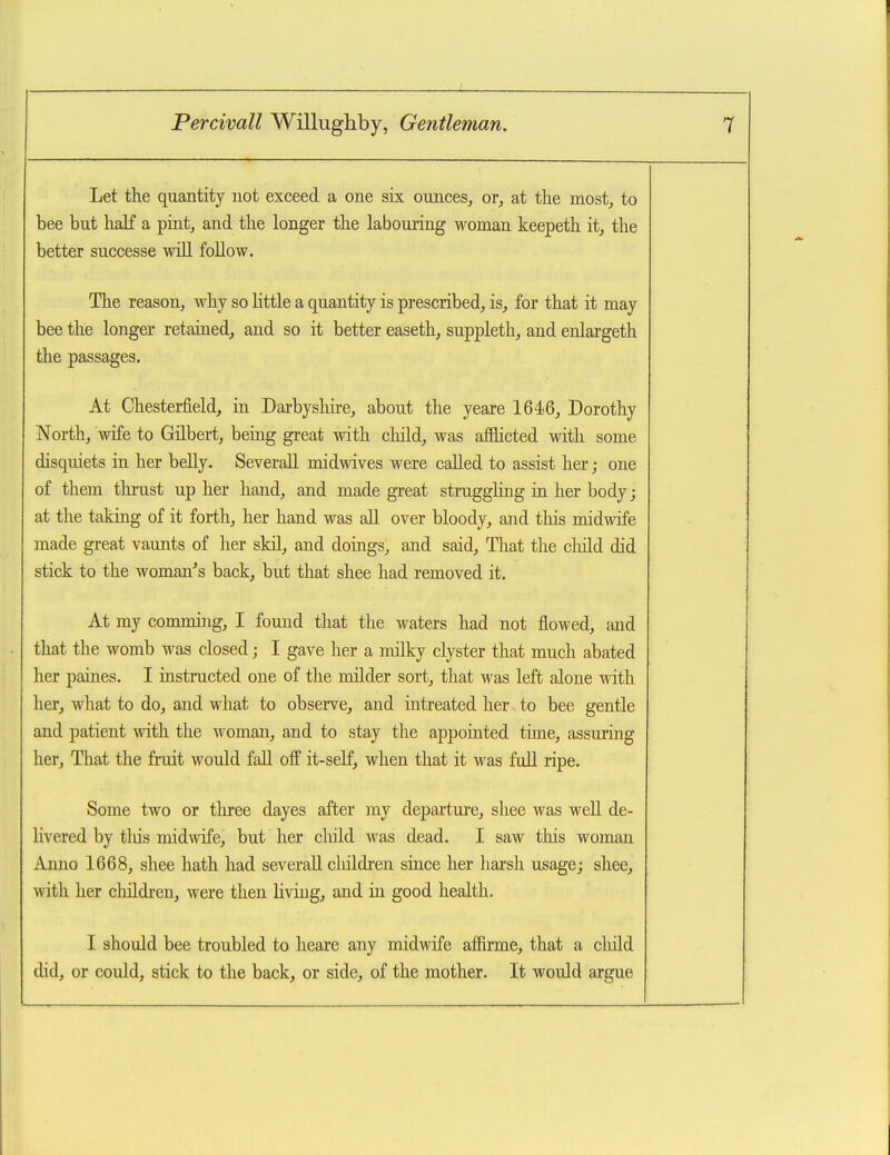 Let the quantity not exceed a one six ounces^ or, at the most, to bee but half a pint, and the longer the labouring woman keepeth it, the better successe will follow. The reason, why so httle a quantity is prescribed, is, for that it may bee the longer retained, and so it better easeth, suppleth, and enlargeth the passages. At Chesterfield, in Darbyshire, about the yeare 1646, Dorothy North, wife to Gilbert, being great with child, was afflicted with some disquiets in her belly. SeveraU midwives were called to assist her; one of them thrust up her hand, and made great strugghng in her body; at the taking of it forth, her hand was all over bloody, and tliis midwife made great vaunts of her sldl, and doings, and said. That the child did stick to the woman^s back, but that shee had removed it. At my comming, I found that the waters had not flowed, Jind that the womb was closed; I gave her a milky clyster that much abated her paines. I instructed one of the milder sort, that was left alone with her, what to do, and what to observe, and iatreated her to bee gentle and patient with the woman, and to stay the appointed time, assuring her. That the fruit would fall off it-self, when that it was full ripe. Some two or three dayes after my departure, shee was well de- hvered by tliis midwife, but her child was dead. I saw this woman Anno 1668, shee hath had severall cliildren since her harsh usage; shee, with her children, were then living, and in good health. I should bee troubled to heare any midwife affirme, that a cliild did, or could, stick to the back, or side, of the mother. It would argue