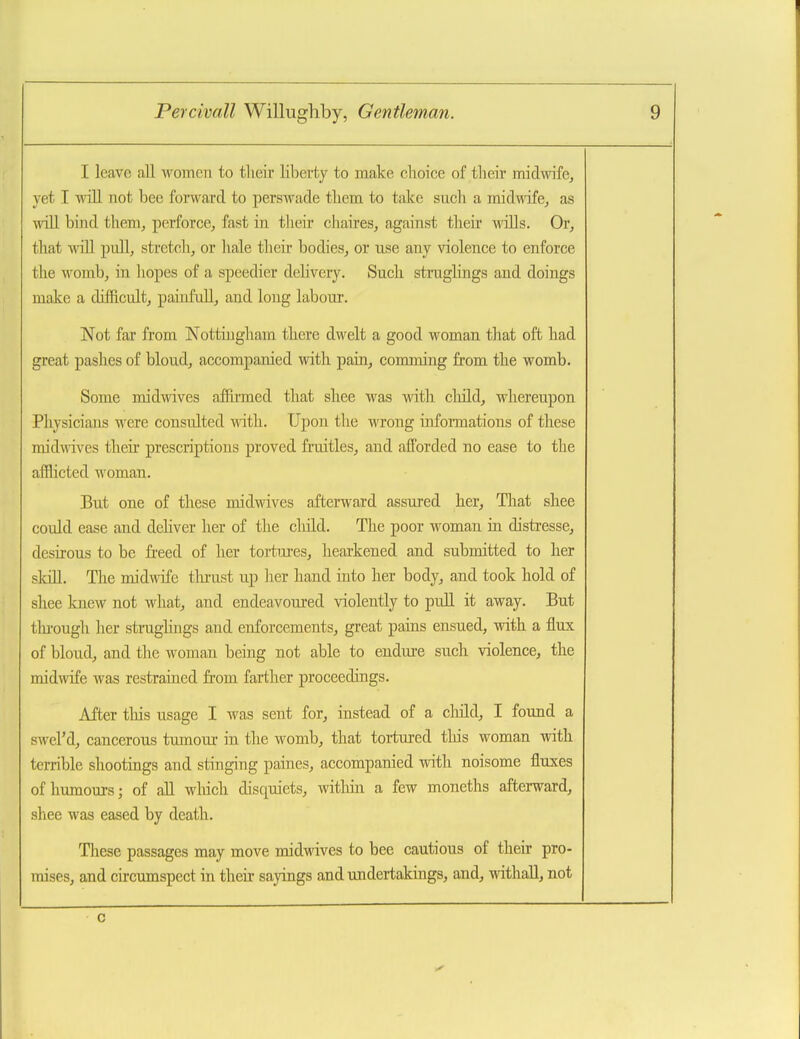 I leave all women to their liberty to make choice of their midwife, yet I will not bee forward to perswade them to take such a midwife, as will bind them, perforce, fast in their cliaires, against their wills. Or, that will pull, stretch, or hale their bodies, or use any violence to enforce the womb, in hopes of a speedier dehvery. Such struglings and doings make a difficult, painfull, and long labour. Not far from Nottingham there dwelt a good woman tliat oft had great pashes of bloud, accompanied with pain, comming from the womb. Some midwives affu-med that sliee was with cliild, whereupon Physicians were consulted with. Upon the wrong infonnations of these midwives their prescriptions proved fruitles, and afforded no ease to the afflicted woman. But one of these midwives afterward assured her, That shee could ease and dehver her of the child. The poor woman in distresse, desirous to be freed of her tortures, hearkened and submitted to her skdl. The midwife tlu-ust up her hand into her body, and took hold of shee knew not what, and endeavoured violently to puU it away. But tlu-ough her strughngs and enforcements, great pains ensued, with a flux of bloud, and the woman being not able to enduie such violence, the midwife was restrained from farther proceedings. After this usage I was sent for, instead of a cliild, I found a swel'd, cancerous tumour in the womb, that tortured tliis woman with terrible shootings and stinging paines, accompanied with noisome fluxes of humours; of aU which disquiets, witliin a few moneths afterward, shee was eased by death. Tliese passages may move midwives to bee cautious of their pro- raises, and circumspect in their sayings and undertakings, and, withaU, not c