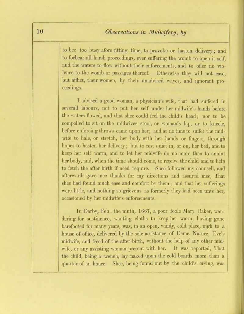 to bee too busy afore fitting time, to provoke or hasten delivery; and to forbear all harsh proceedings, ever suffering the womb to open it self, and the waters to flow witliout theii enforcements, and to offer no vio- lence to the womb or passages thereof. Otlierwise they will not ease, but afflict, their women, by their unadvised wayes, and ignorant pro- ceedings. I advised a good woman, a physician's wife, that had suffered in severaU labours, not to put her self under her midwife's hands before the waters flowed, and that shee could feel the child's head; nor to be compeUed to sit on tlie midmves stool, or woman's lap, or to kneele, before enforcing tlu'ows came upon her; and at no time to suffer the mid- wife to hale, or stretch, her body with her hands or fingers, through hopes to hasten her delivery; but to rest quiet in, or on, her bed, and to keep her self warm, and to let her midwife do no more then to anoint her body, and, when the time should come, to receive the child and to help to fetch the after-birth if need require. Shee followed my counseU, and afterwards gave mee thanks for my du-ections and assured mee, That shee had found much ease and comfort by tliem; and tliat her sufferings were little, and notliing so grievous as formerly they had been unto her, occasioned by her midwife's enforcements. In Darby, Feb : the ninth, 1667, a poor foole Mai-y Baker, wan- dering for sustinence, wanting cloths to keep her warm, having gone barefooted for many years, was, in an open, windy, cold place, nigh to a house of office, delivered by the sole assistance of Dame Nature, Eve's midwife, and freed of the after-birth, without the help of any other mid- wife, or any assisting woman present with her. It was reported. That the child, being a wench, lay naked upon the cold boards more than a quarter of an houre. Shee, being found out by the child's crying, was
