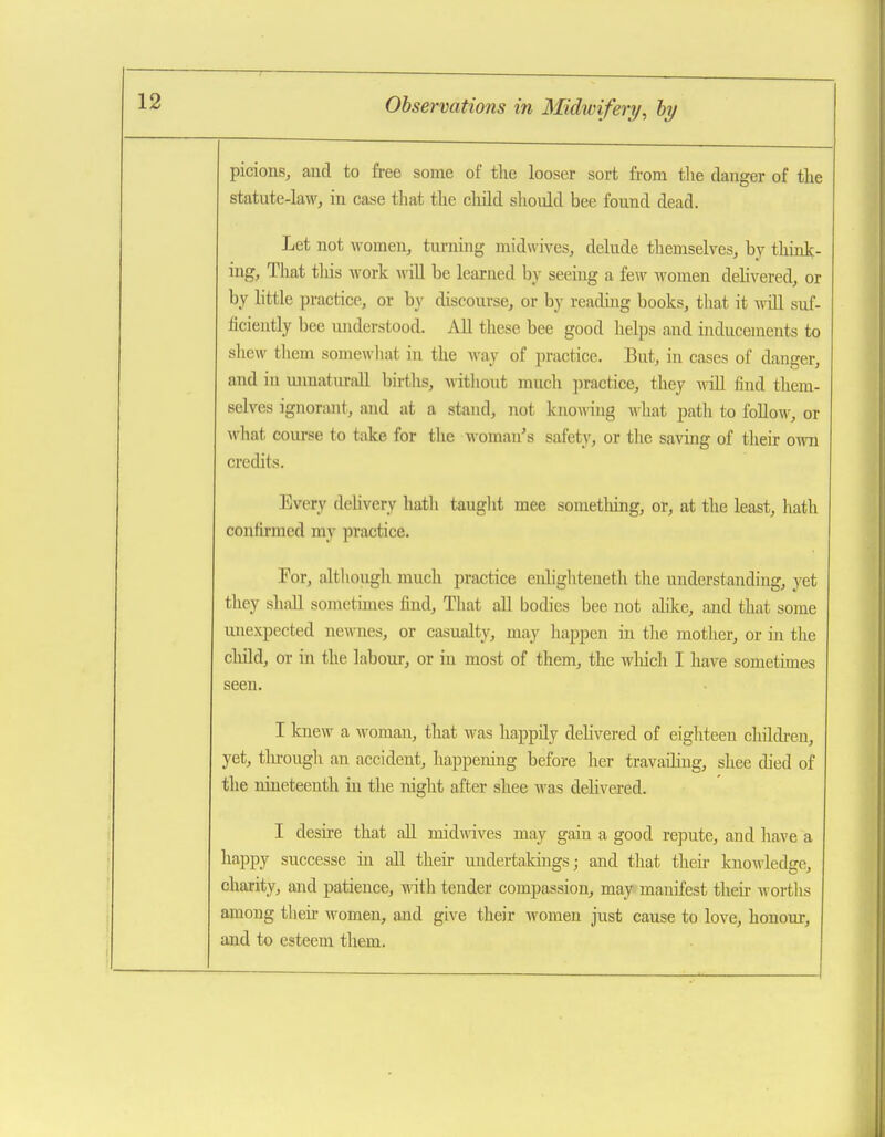 picions, and to free some of the looser sort from the danger of the statute-law, in case that the child should bee found dead. Let not women, turning midwives, delude themselves, by tliink- ing. That tliis work will be learned by seeing a few women dehvered, or by httle practice, or by discourse, or by reading hooks, that it will suf- ficiently bee understood. All these bee good helps and inducements to shew them somewliat in the Avay of practice. But, in cases of danger, and in mraaturall births, without much practice, they -noil find them- selves ignorant, and at a stand, not knowing what path to foUo\^', or wliat course to take for tlie woman's safety, or the saving of their o^vn credits. Every dehvery hath tauglit mee sometliing, or, at the least, hath contirmed my practice. Tor, although much practice enligliteneth the understanding, yet they shall sometunes find. That all bodies bee not ahke, and that some unexpected newnes, or casualty, may liappen in the mother, or in tlie child, or hi the labour, or in most of them, the wliich I have sometimes seen. I knew a woman, that was happily dehvered of eigliteen childi-en, yet, tlu-ough an accident, happeiung before her travaihng, shee died of tlie nineteenth in the night after shee was dehvered. I deshe that all midwives may gain a good repute, and have a happy successe in all their undertakings; and that then- knowledge, charity, and patience, with tender compassion, may manifest theh worths among then- women, and give their women just cause to love, honour, and to esteem them.