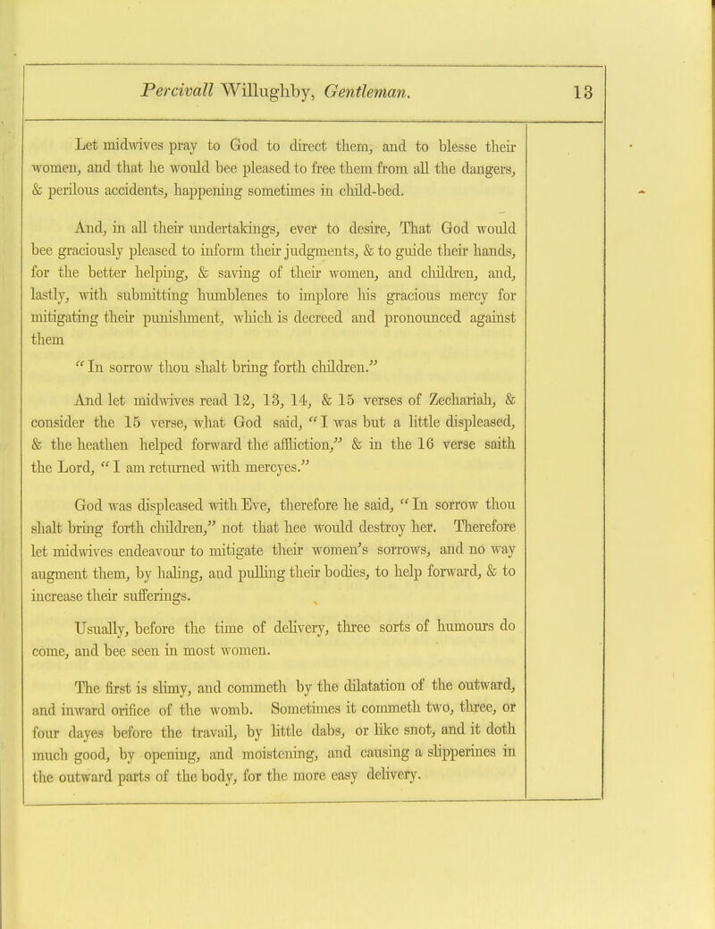 Let midwives pray to God to direct tliem^ and to blesse their ivomeUj and that he would bee pleased to free them from aU the dangers^ & perilous accidents^ happening sometimes in cliild-bed. And, in all their undertakings, ever to desire, That God would bee graciously pleased to inform their judgments, & to guide then hands, for the better helping, & saving of their women, and children, and, lastly, with submitting humblenes to implore his gracious mercy for mitigating their punislunent, which is decreed and pronounced agaiast them  In sorrow thou shalt bring forth children.''' Ajid let midmves read 12, 13, 14, & 15 verses of Zechariah, & consider the 15 verse, what God said, I was but a little displeased, & the heathen helped forward the afBiction,'' & in the 16 verse saith the Lord,  I am returned with mercyes. God was displeased with Eve, therefore he said,  Li sorrow thou shalt bring forth cluldren, not that hee would destroy her. Therefore let midmves endeavour to mitigate their women's sorrows, and no way augment them, by haHng, and pulling their bodies, to help forward, & to increase their sufferings. Usually, before the time of delivery, tln^ee sorts of humours do come, and bee seen in most women. The first is slimy, and commeth by the dilatation of the outward, and inward orifice of the womb. Sometimes it commeth two, three, or four dayes before the travail, by little dabs, or like snot, and it doth much good, by opening, and moistening, and causing a shpperines in the outward parts of the body, for the more easy delivery.